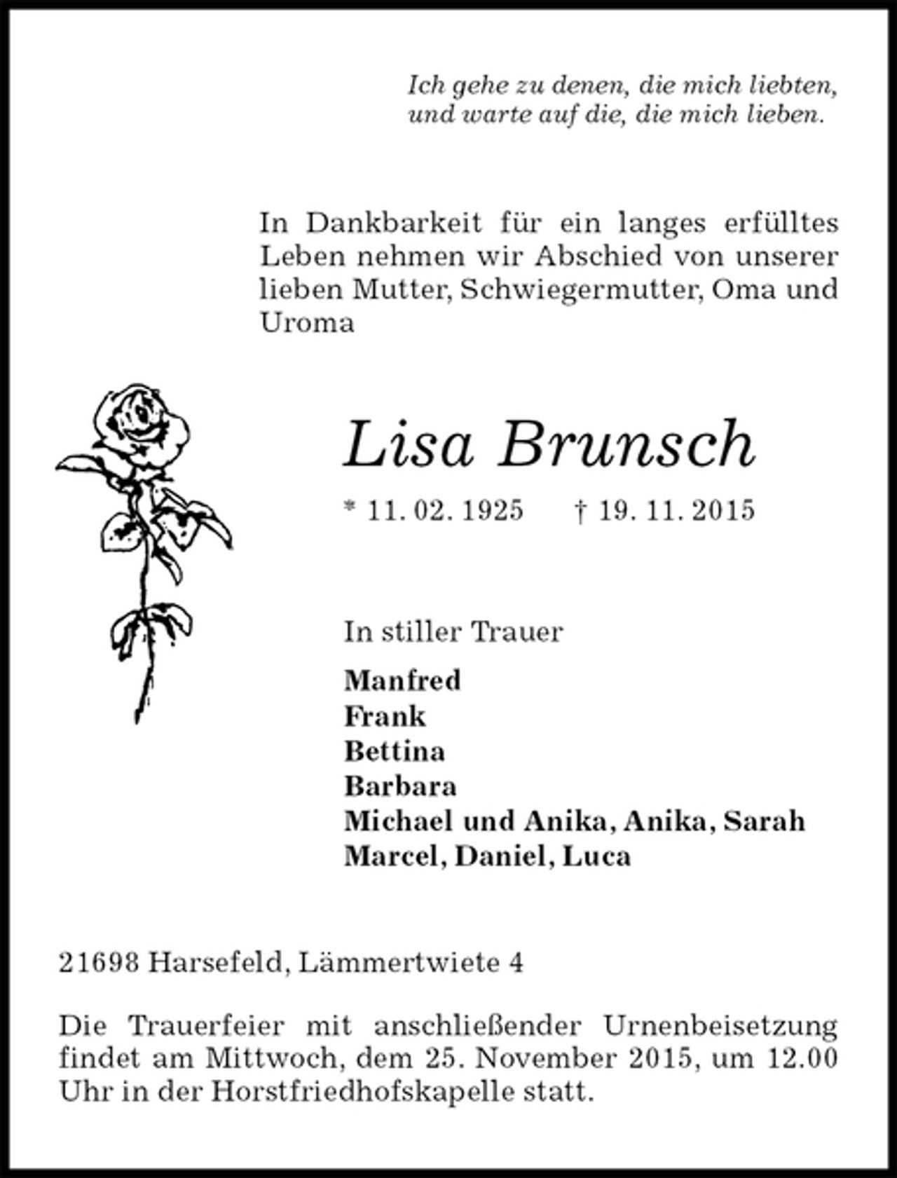 <p>Ich gehe zu denen, die mich liebten,<br />und warte auf die, die mich lieben.<br />In Dankbarkeit für ein langes erfülltes Leben nehmen wir Abschied von unserer lieben Mutter, Schwiegermutter, Oma und Uroma<br />Lisa Brunsch<br />* 11. 02. 1925 † 19. 11. 2015<br />In stiller Trauer<br />Manfred<br />Frank<br />Bettina<br />Barbara<br />Michael und Anika, Anika, Sarah<br />Marcel, Daniel, Luca<br />21698 Harsefeld, Lämmertwiete 4<br />Die Trauerfeier mit anschließender Urnenbeisetzung findet am Mittwoch, dem 25. November 2015, um 12.00 Uhr in der Horstfriedhofskapelle statt.</p>