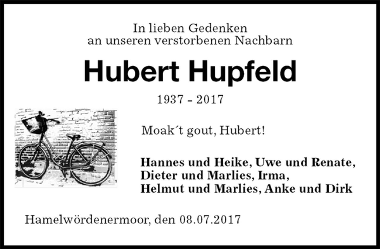 <p>In lieben Gedenken<br />an unseren verstorbenen Nachbarn<br />Hubert Hupfeld<br />1937 - 2017</p><p>Moak´t gout, Hubert!<br />Hannes und Heike, Uwe und Renate,<br />Dieter und Marlies, Irma,<br />Helmut und Marlies, Anke und Dirk<br />Hamelwördenermoor, den 08.07.2017</p>