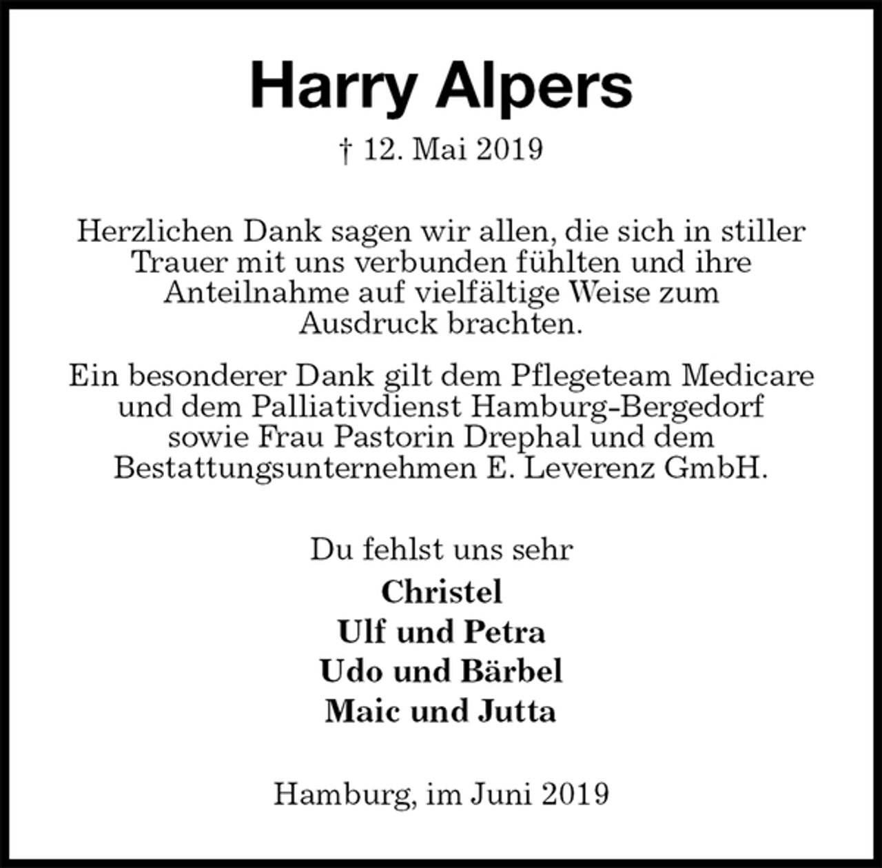 <p>Harry Alpers<br />† 12. Mai 2019<br />Herzlichen Dank sagen wir allen, die sich in stiller Trauer mit uns verbunden fühlten und ihre<br />Anteilnahme auf vielfältige Weise zum<br />Ausdruck brachten.<br />Ein besonderer Dank gilt dem Pflegeteam Medicare und dem Palliativdienst Hamburg-Bergedorf<br />sowie Frau Pastorin Drephal und dem<br />Bestattungsunternehmen E. Leverenz GmbH.<br />Du fehlst uns sehr<br />Christel<br />Ulf und Petra<br />Udo und Bärbel<br />Maic und Jutta<br />Hamburg, im Juni 2019</p>