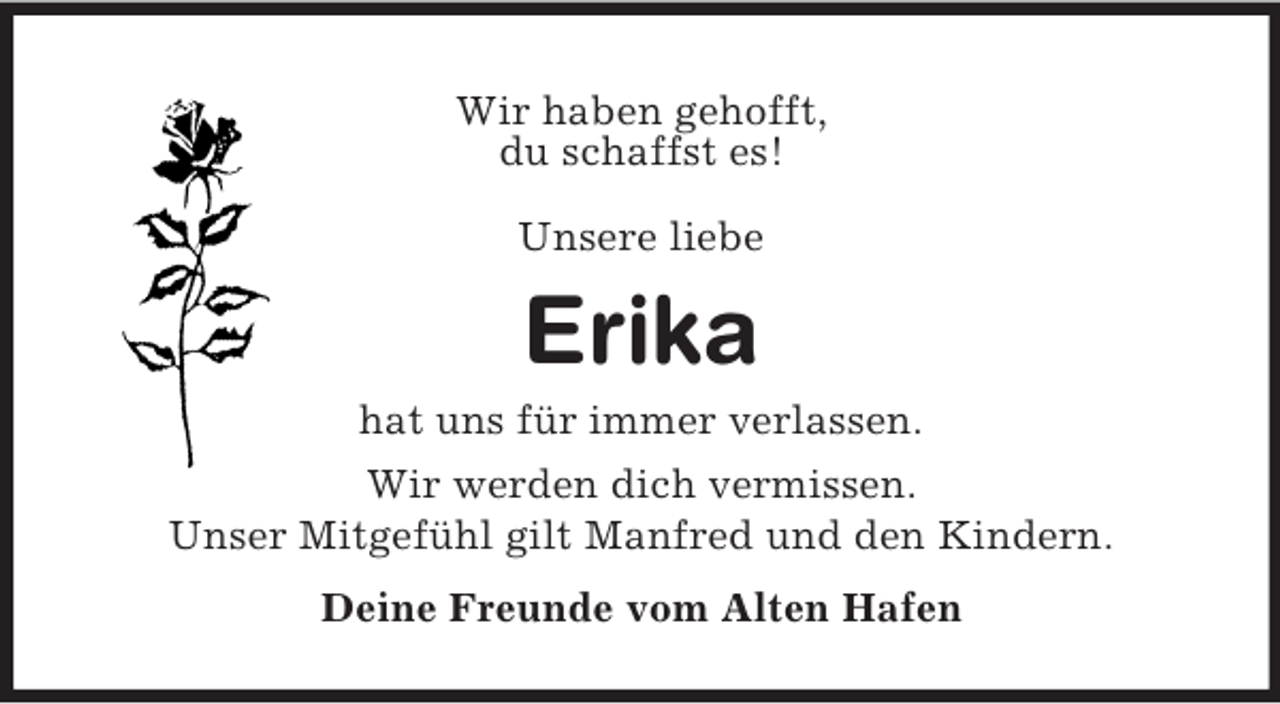 <p>Wir haben gehofft,<br />du schaffst es!<br />Unsere liebe</p>
<p>Erika<br />hat uns für immer verlassen.<br />Wir werden dich vermissen.<br />Unser Mitgefühl gilt Manfred und den Kindern.<br />Deine Freunde vom Alten Hafen</p>