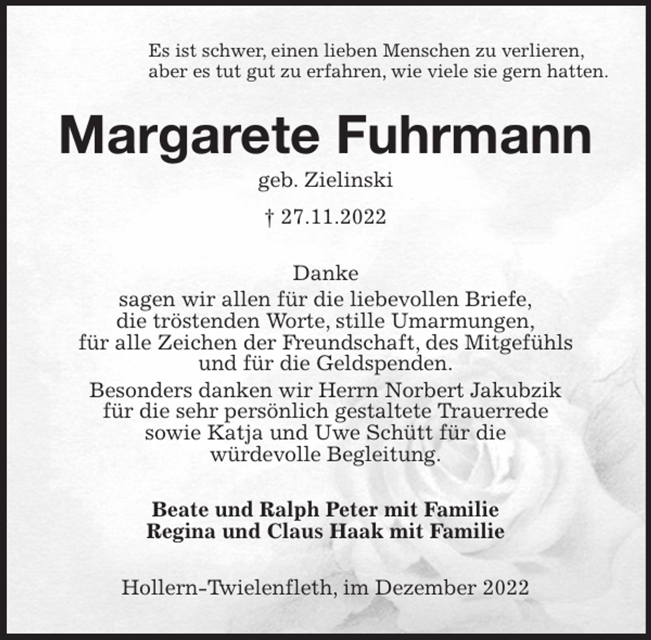 <p>Es ist schwer, einen lieben Menschen zu verlieren,<br />aber es tut gut zu erfahren, wie viele sie gern hatten.<br />Margarete Fuhrmann<br />geb. Zielinski<br />† 27.11.2022<br />Danke<br />sagen wir allen für die liebevollen Briefe,<br />die tröstenden Worte, stille Umarmungen,<br />für alle Zeichen der Freundschaft, des Mitgefühls<br />und für die Geldspenden.<br />Besonders danken wir Herrn Norbert Jakubzik<br />für die sehr persönlich gestaltete Trauerrede<br />sowie Katja und Uwe Schütt für die<br />würdevolle Begleitung.<br />Beate und Ralph Peter mit Familie<br />Regina und Claus Haak mit Familie<br />Hollern-Twielenfleth, im Dezember 2022</p>