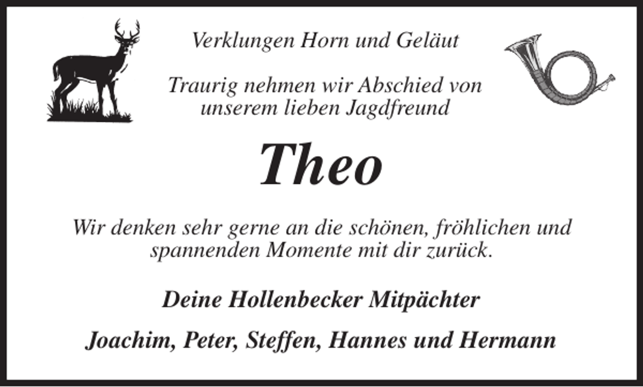 <p>Verklungen Horn und Geläut</p><p>Traurig nehmen wir Abschied von<br />unserem lieben Jagdfreund<br />Theo<br />Wir denken sehr gerne an die schönen, fröhlichen und<br />spannenden Momente mit dir zurück.<br />Deine Hollenbecker Mitpächter</p><p>Joachim, Peter, Steffen, Hannes und Hermann</p>