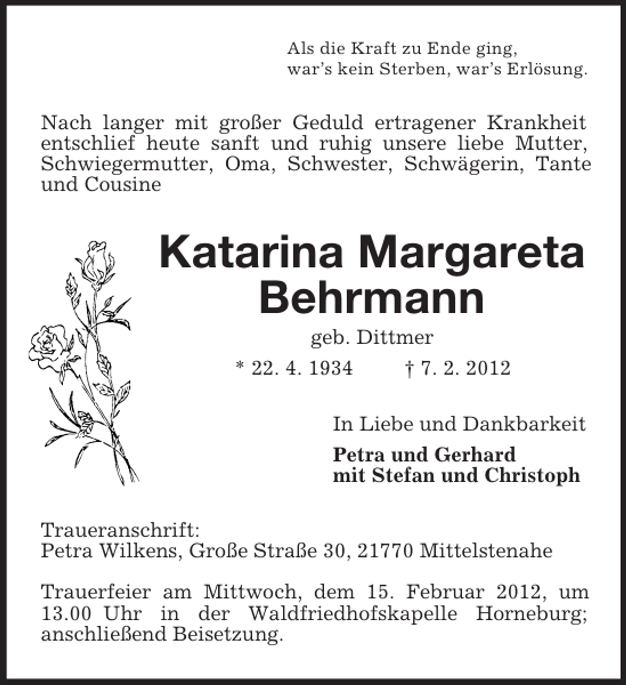 <p>Als die Kraft zu Ende ging,<br />war’s kein Sterben, war’s Erlösung.<br />Nach langer mit großer Geduld ertragener Krankheit entschlief heute sanft und ruhig unsere liebe Mutter, Schwiegermutter, Oma, Schwester, Schwägerin, Tante und Cousine<br />Katarina Margareta Behrmann<br />geb. Dittmer<br />* 22. 4. 1934 † 7. 2. 2012<br />In Liebe und Dankbarkeit<br />Petra und Gerhard<br />mit Stefan und Christoph<br />Traueranschrift:<br />Petra Wilkens, Große Straße 30, 21770 Mittelstenahe</p><p>Trauerfeier am Mittwoch, dem 15. Februar 2012, um 13.00 Uhr in der Waldfriedhofskapelle Horneburg;<br />anschließend Beisetzung.</p>