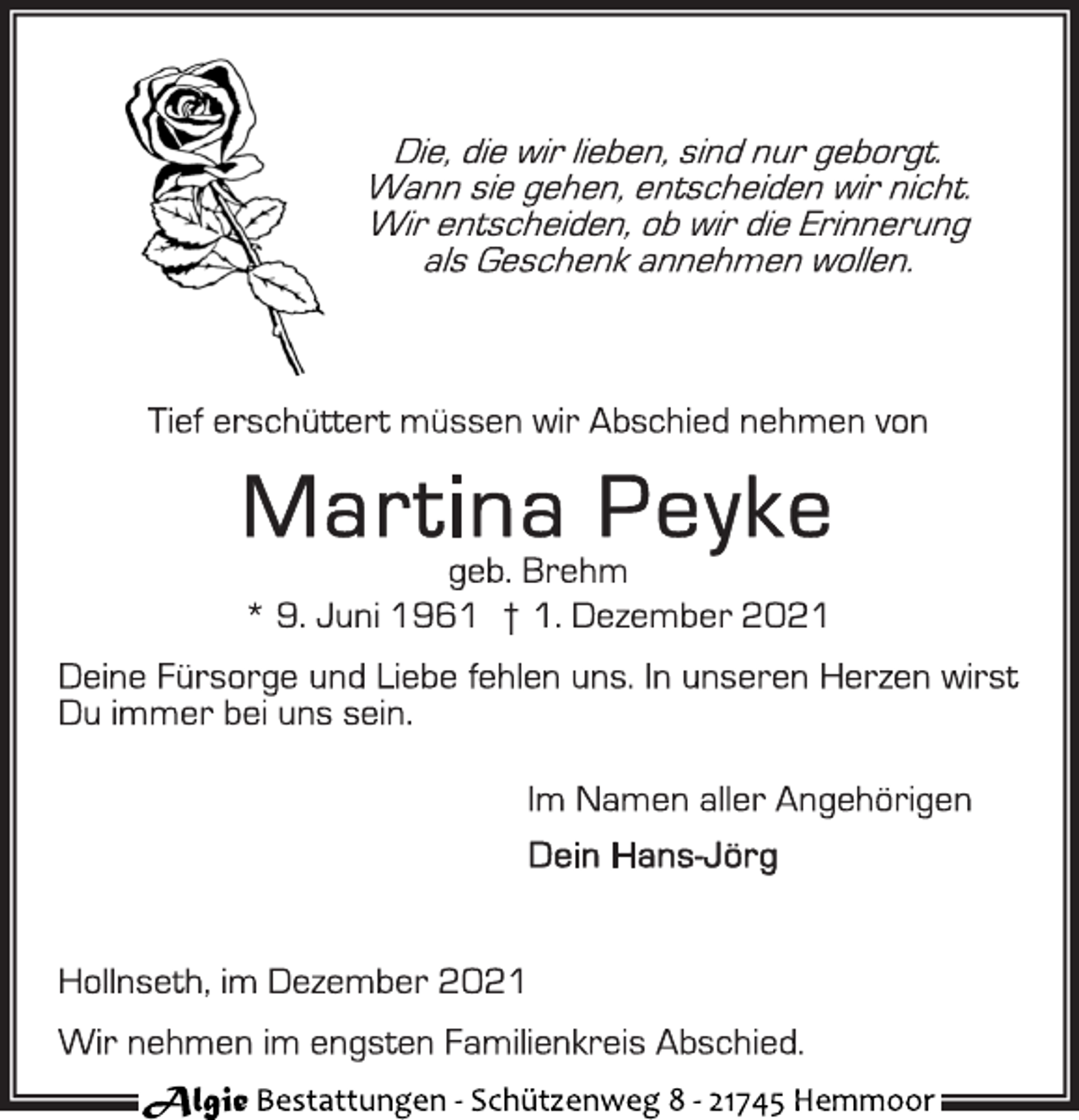 <p>Die, die wir lieben, sind nur geborgt.<br />Wann sie gehen, entscheiden wir nicht.<br />Wir entscheiden, ob wir die Erinnerung<br />als Geschenk annehmen wollen.<br />Tief erschüttert müssen wir Abschied nehmen von<br />Martina Peyke<br />geb. Brehm<br />* 9. Juni 1961 † 1. Dezember 2021<br />Deine Fürsorge und Liebe fehlen uns. In unseren Herzen wirst<br />Du immer bei uns sein.<br />Im Namen aller Angehörigen<br />Dein Hans-Jörg<br />Hollnseth, im Dezember 2021<br />Wir nehmen im engsten Familienkreis Abschied.<br />Algie Bestattungen - Schüt zenweg 8 - 21745 Hemmoor</p>