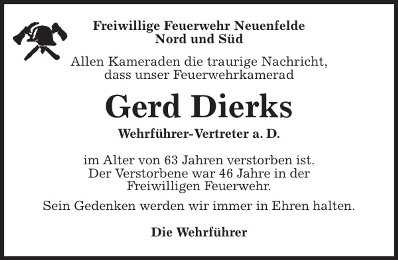 <p>Freiwillige Feuerwehr Neuenfelde<br />Nord und Süd<br />Allen Kameraden die traurige Nachricht,<br />dass unser Feuerwehrkamerad<br />Gerd Dierks<br />Wehrführer-Vertreter a. D.<br />im Alter von 63 Jahren verstorben ist.<br />Der Verstorbene war 46 Jahre in der<br />Freiwilligen Feuerwehr.<br />Sein Gedenken werden wir immer in Ehren halten.<br />Die Wehrführer</p>