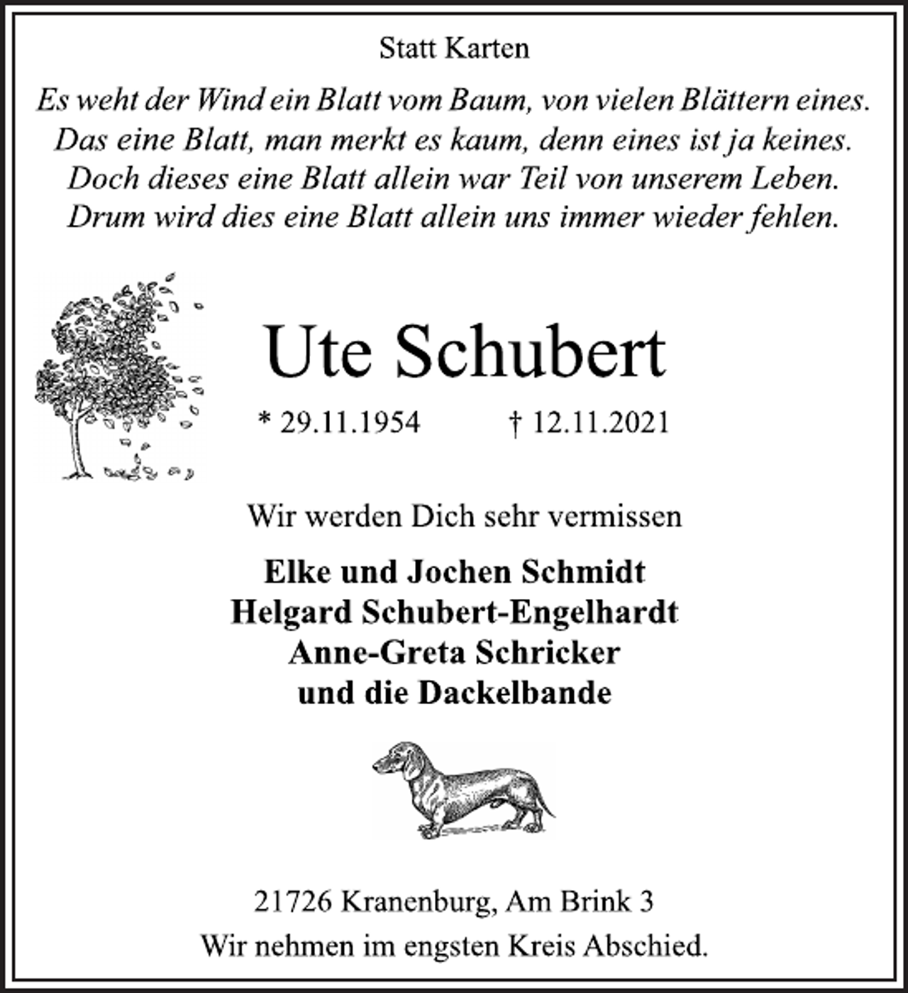 <p>Statt Karten<br />Es weht der Wind ein Blatt vom Baum, von vielen Blättern eines.<br />Das eine Blatt, man merkt es kaum, denn eines ist ja keines.<br />Doch dieses eine Blatt allein war Teil von unserem Leben.<br />Drum wird dies eine Blatt allein uns immer wieder fehlen.<br />Ute Schubert<br />* 29.11.1954 † 12.11.2021<br />Wir werden Dich sehr vermissen<br />Elke und Jochen Schmidt<br />Helgard Schubert-Engelhardt<br />Anne-Greta Schricker<br />und die Dackelbande<br />21726 Kranenburg, Am Brink 3<br />Wir nehmen im engsten Kreis Abschied.</p>