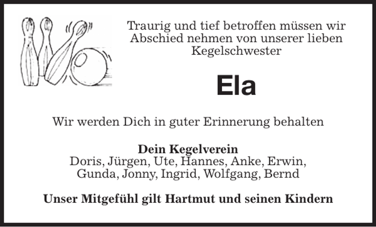 <p>Traurig und tief betroffen müssen wir Abschied nehmen von unserer lieben Kegelschwester<br />Ela<br />Wir werden Dich in guter Erinnerung behalten<br />Dein Kegelverein<br />Doris, Jürgen, Ute, Hannes, Anke, Erwin,<br />Gunda, Jonny, Ingrid, Wolfgang, Bernd</p>
<p>Unser Mitgefühl gilt Hartmut und seinen Kindern</p>