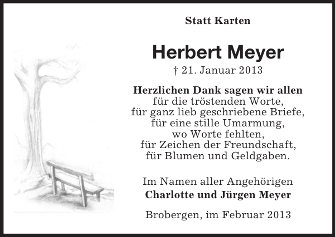 <p>Statt Karten</p><p>Herbert Meyer<br />† 21. Januar 2013<br />Herzlichen Dank sagen wir allen<br />für die tröstenden Worte,<br />für ganz lieb geschriebene Briefe,<br />für eine stille Umarmung,<br />wo Worte fehlten,<br />für Zeichen der Freundschaft,<br />für Blumen und Geldgaben.<br />Im Namen aller Angehörigen<br />Charlotte und Jürgen Meyer<br />Brobergen, im Februar 2013</p>