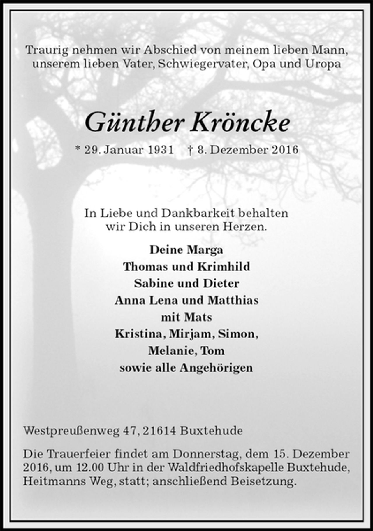 <p>Traurig nehmen wir Abschied von meinem lieben Mann, unserem lieben Vater, Schwiegervater, Opa und Uropa<br />Günther Kröncke<br />* 29. Januar 1931 † 8. Dezember 2016<br />In Liebe und Dankbarkeit behalten<br />wir Dich in unseren Herzen.<br />Deine Marga<br />Thomas und Krimhild<br />Sabine und Dieter<br />Anna Lena und Matthias<br />mit Mats<br />Kristina, Mirjam, Simon,<br />Melanie, Tom<br />sowie alle Angehörigen<br />Westpreußenweg 47, 21614 Buxtehude<br />Die Trauerfeier findet am Donnerstag, dem 15. Dezember<br />2016, um 12.00 Uhr in der Waldfriedhofskapelle Buxtehude,<br />Heitmanns Weg, statt; anschließend Beisetzung.</p>