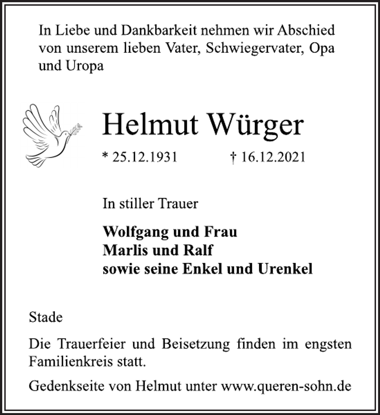 <p>In Liebe und Dankbarkeit nehmen wir Abschied<br />von unserem lieben Vater, Schwiegervater, Opa<br />und Uropa<br />Helmut Würger<br />* 25.12.1931 † 16.12.2021<br />In stiller Trauer<br />Wolfgang und Frau<br />Marlis und Ralf<br />sowie seine Enkel und Urenkel<br />Stade<br />Die Trauerfeier und Beisetzung finden im engsten<br />Familienkreis statt.<br />Gedenkseite von Helmut unter www.queren-sohn.de</p>