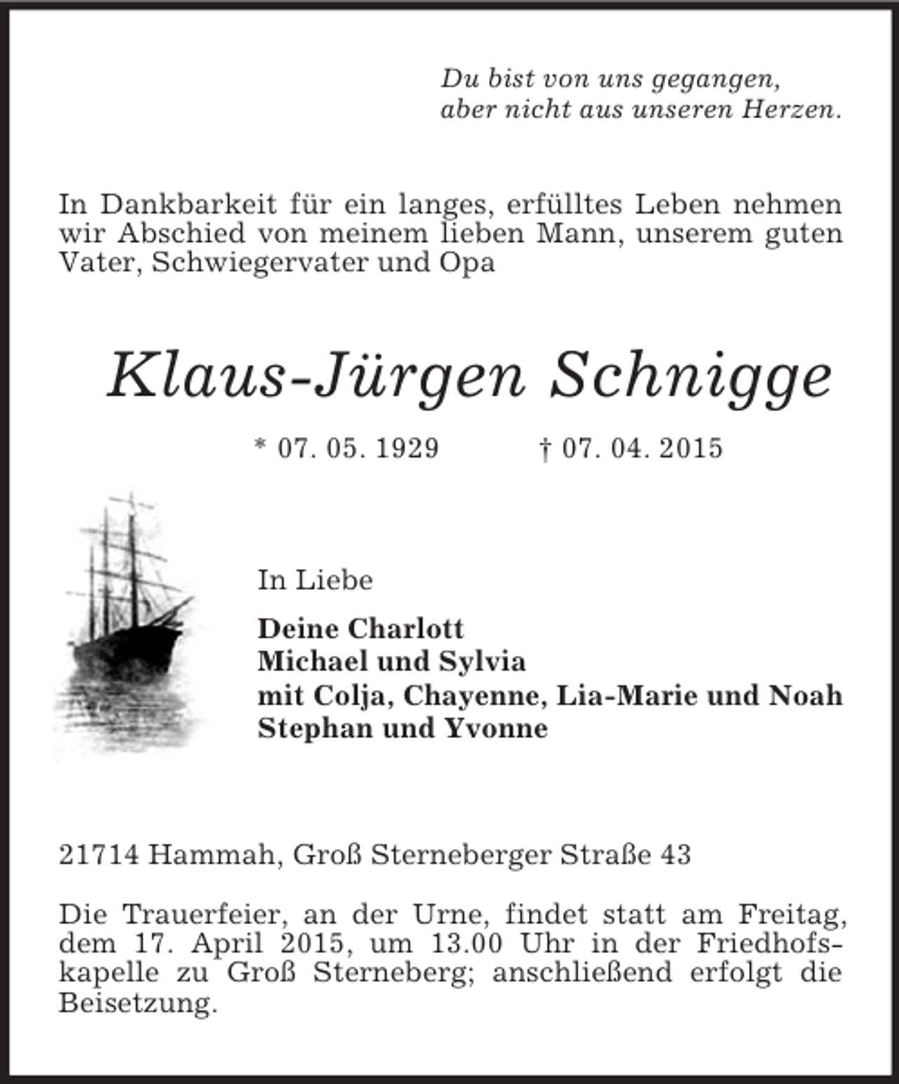 <p>Du bist von uns gegangen,<br />aber nicht aus unseren Herzen.<br />In Dankbarkeit für ein langes, erfülltes Leben nehmen wir Abschied von meinem lieben Mann, unserem guten Vater, Schwiegervater und Opa<br />Klaus-Jürgen Schnigge<br />* 07. 05. 1929 † 07. 04. 2015</p><p>In Liebe<br />Deine Charlott<br />Michael und Sylvia<br />mit Colja, Chayenne, Lia-Marie und Noah<br />Stephan und Yvonne</p><p>21714 Hammah, Groß Sterneberger Straße 43</p><p>Die Trauerfeier, an der Urne, findet statt am Freitag, dem 17. April 2015, um 13.00 Uhr in der Friedhofs-<br />kapelle zu Groß Sterneberg; anschließend erfolgt die Beisetzung.</p>