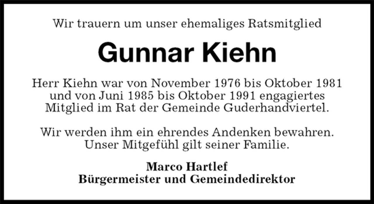 <p>Wir trauern um unser ehemaliges Ratsmitglied<br />Gunnar Kiehn<br />Herr Kiehn war von November 1976 bis Oktober 1981<br />und von Juni 1985 bis Oktober 1991 engagiertes<br />Mitglied im Rat der Gemeinde Guderhandviertel.</p><p>Wir werden ihm ein ehrendes Andenken bewahren.<br />Unser Mitgefühl gilt seiner Familie.<br />Marco Hartlef<br />Bürgermeister und Gemeindedirektor</p>