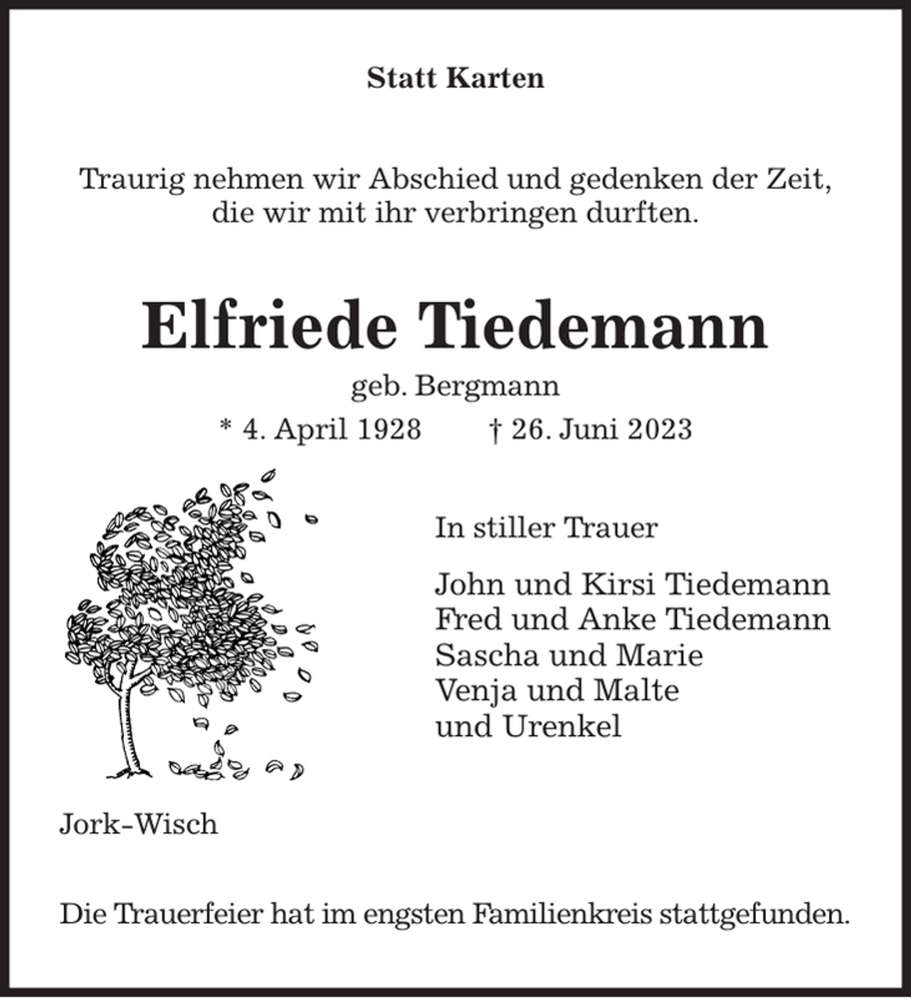 <p>Statt Karten<br />Traurig nehmen wir Abschied und gedenken der Zeit,<br />die wir mit ihr verbringen durften.<br />Elfriede Tiedemann<br />geb. Bergmann<br />* 4. April 1928 † 26. Juni 2023<br />In stiller Trauer<br />John und Kirsi Tiedemann<br />Fred und Anke Tiedemann<br />Sascha und Marie<br />Venja und Malte<br />und Urenkel<br />Jork-Wisch</p><p>Die Trauerfeier hat im engsten Familienkreis stattgefunden.</p>