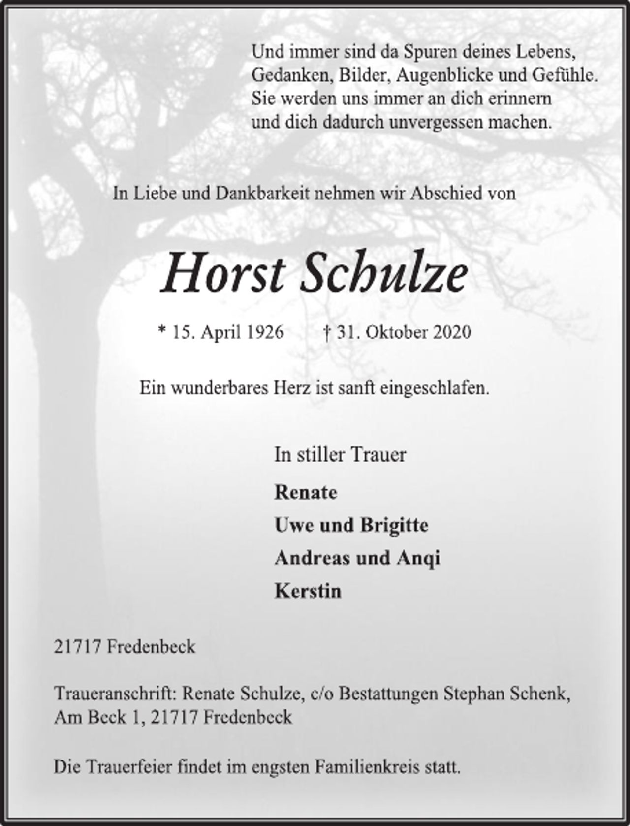 <p>Und immer sind da Spuren deines Lebens,<br />Gedanken, Bilder, Augenblicke und Gefühle.<br />Sie werden uns immer an dich erinnern<br />und dich dadurch unvergessen machen.<br />In Liebe und Dankbarkeit nehmen wir Abschied von<br />Horst Schulze<br />* 15. April 1926 † 31. Oktober 2020<br />Ein wunderbares Herz ist sanft eingeschlafen.<br />In stiller Trauer<br />Renate<br />Uwe und Brigitte<br />Andreas und Anqi<br />Kerstin<br />21717 Fredenbeck<br />Traueranschrift: Renate Schulze, c/o Bestattungen Stephan Schenk, Am Beck 1, 21717 Fredenbeck<br />Die Trauerfeier findet im engsten Familienkreis statt.</p>