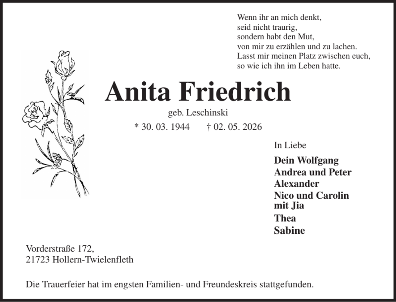 <p>Wenn ihr an mich denkt,<br />seid nicht traurig,<br />sondern habt den Mut,<br />von mir zu erzählen und zu lachen.<br />Lasst mir meinen Platz zwischen euch,<br />so wie ich ihn im Leben hatte.<br />Anita Friedrich<br />geb. Leschinski<br />* 30. 03. 1944 † 02. 05. 2026<br />In Liebe<br />Dein Wolfgang<br />Andrea und Peter<br />Alexander<br />Nico und Carolin<br />mit Jia<br />Thea<br />Sabine<br />Vorderstraße 172,<br />21723 Hollern-Twielenfleth<br />Die Trauerfeier hat im engsten Familien- und Freundeskreis stattgefunden.</p>