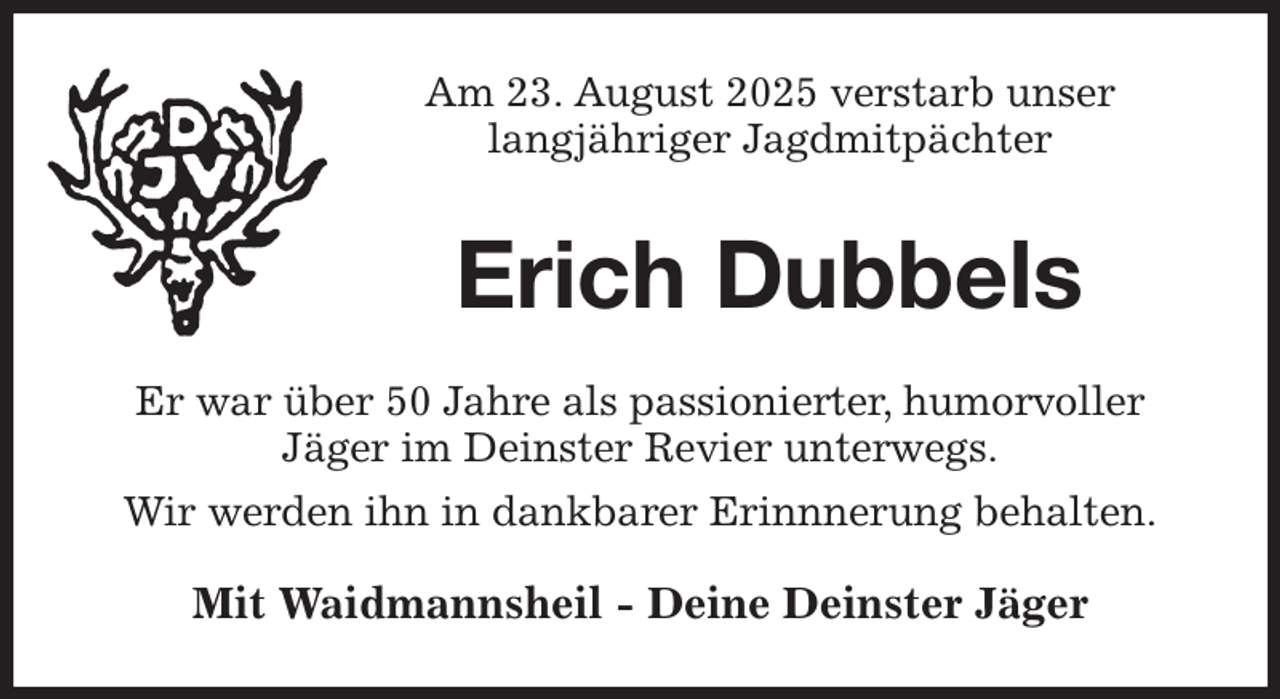 <p>Am 23. August 2025 verstarb unser<br />langjähriger Jagdmitpächter<br />Erich Dubbels<br />Er war über 50 Jahre als passionierter, humorvoller<br />Jäger im Deinster Revier unterwegs.<br />Wir werden ihn in dankbarer Erinnnerung behalten.<br />Mit Waidmannsheil - Deine Deinster Jäger</p>
