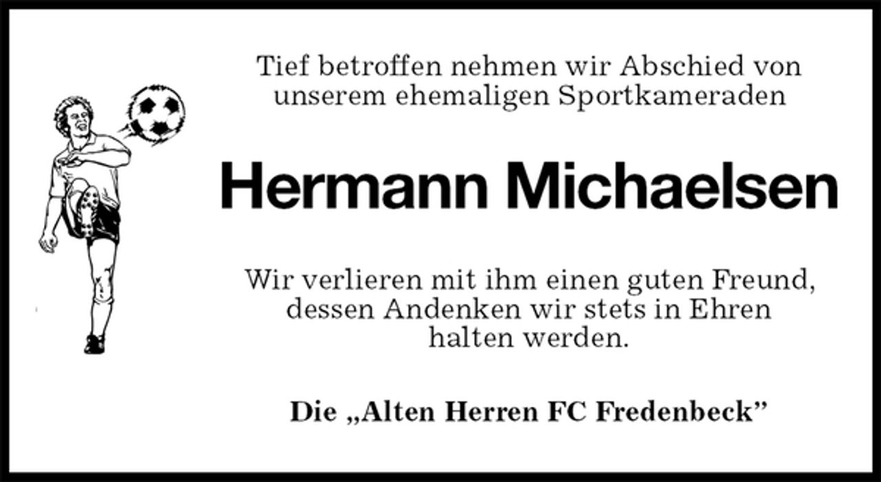 <p>Tief betroffen nehmen wir Abschied von<br />unserem ehemaligen Sportkameraden<br />Hermann Michaelsen<br />Wir verlieren mit ihm einen guten Freund, dessen Andenken wir stets in Ehren<br />halten werden.<br />Die „Alten Herren FC Fredenbeck”</p>