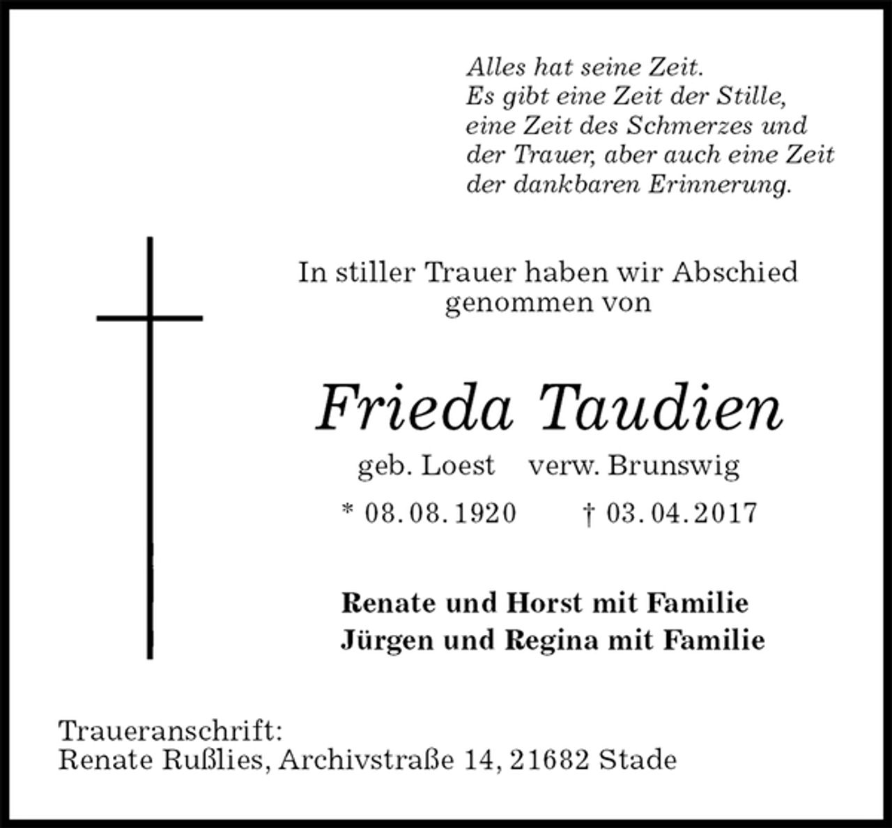 <p>Alles hat seine Zeit.<br />Es gibt eine Zeit der Stille,<br />eine Zeit des Schmerzes und<br />der Trauer, aber auch eine Zeit<br />der dankbaren Erinnerung.<br />In stiller Trauer haben wir Abschied<br />genommen von<br />Frieda Taudien<br />geb. Loest verw. Brunswig<br />* 08. 08. 1920 † 03. 04. 2017<br />Renate und Horst mit Familie<br />Jürgen und Regina mit Familie<br />Traueranschrift:<br />Renate Rußlies, Archivstraße 14, 21682 Stade</p>