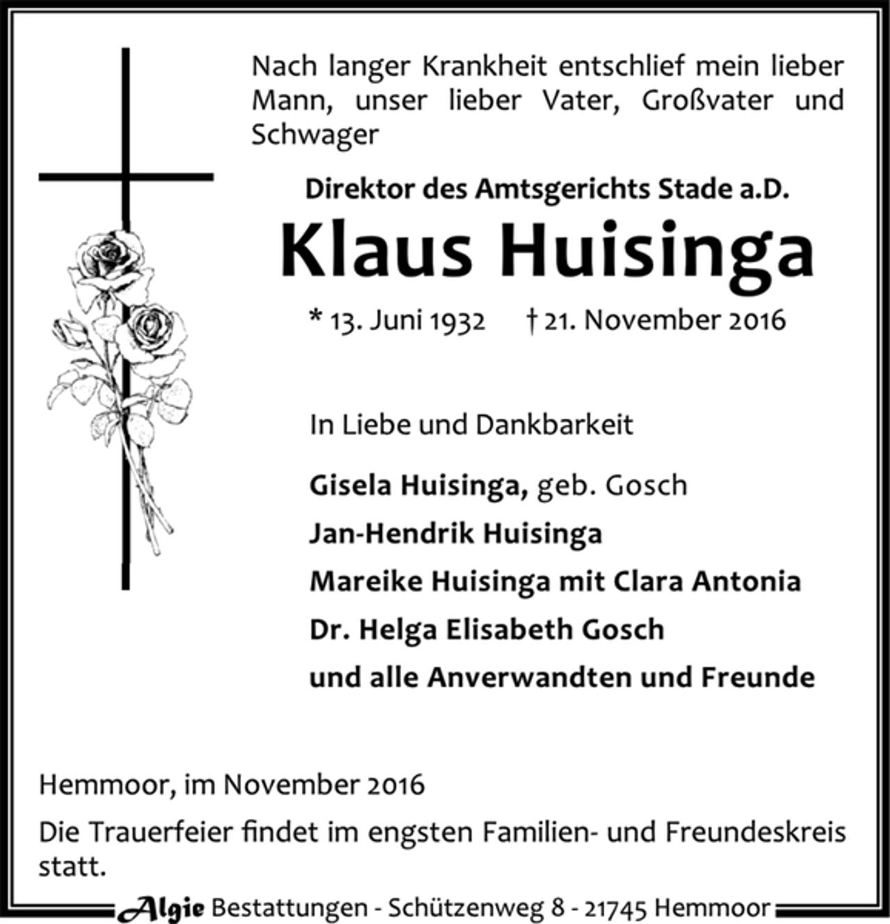 <p>Nach langer Krankheit entschlief mein lieber Mann, unser lieber Vater, Großvater und Schwager<br />Direktor des Amtsgerichts Stade a. D.<br />Klaus Huisinga<br />* 13. Juni 1932 + 21. November 2016<br />In Liebe und Dankbarkeit<br />Gisela Huisinga geb. Gosch<br />Jan-Hendrik Huisinga<br />Mareike Huisinga mit Clara Antonia<br />Dr. Helga Elisabeth Gosch<br />und alle Anverwandten und Freunde<br />Hemmoor, im November 2016<br />Die Trauerfeier findet im engsten Familien- und Freundeskreis statt.<br />Algie Bestattungen - Schützenweg 8 - 21745 Hemmoor</p>