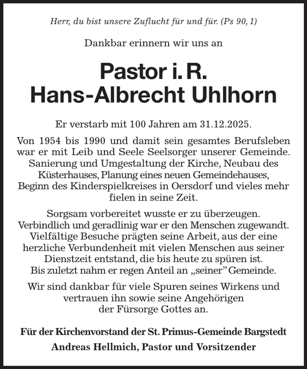 <p>Herr, du bist unsere Zuflucht für und für. (Ps 90, 1)<br />Dankbar erinnern wir uns an<br />Pastor i. R.<br />Hans-Albrecht Uhlhorn<br />Er verstarb mit 100 Jahren am 31.12.2025.<br />Von 1954 bis 1990 und damit sein gesamtes Berufsleben<br />war er mit Leib und Seele Seelsorger unserer Gemeinde.<br />Sanierung und Umgestaltung der Kirche, Neubau des Küsterhauses, Planung eines neuen Gemeindehauses,<br />Beginn des Kinderspielkreises in Oersdorf und vieles mehr fielen in seine Zeit.<br />Sorgsam vorbereitet wusste er zu überzeugen.<br />Verbindlich und geradlinig war er den Menschen zugewandt.<br />Vielfältige Besuche prägten seine Arbeit, aus der eine herzliche Verbundenheit mit vielen Menschen aus seiner Dienstzeit entstand, die bis heute zu spüren ist.<br />Bis zuletzt nahm er regen Anteil an „seiner” Gemeinde.<br />Wir sind dankbar für viele Spuren seines Wirkens und vertrauen ihn sowie seine Angehörigen<br />der Fürsorge Gottes an.<br />Für der Kirchenvorstand der St. Primus-Gemeinde Bargstedt<br />Andreas Hellmich, Pastor und Vorsitzender</p>