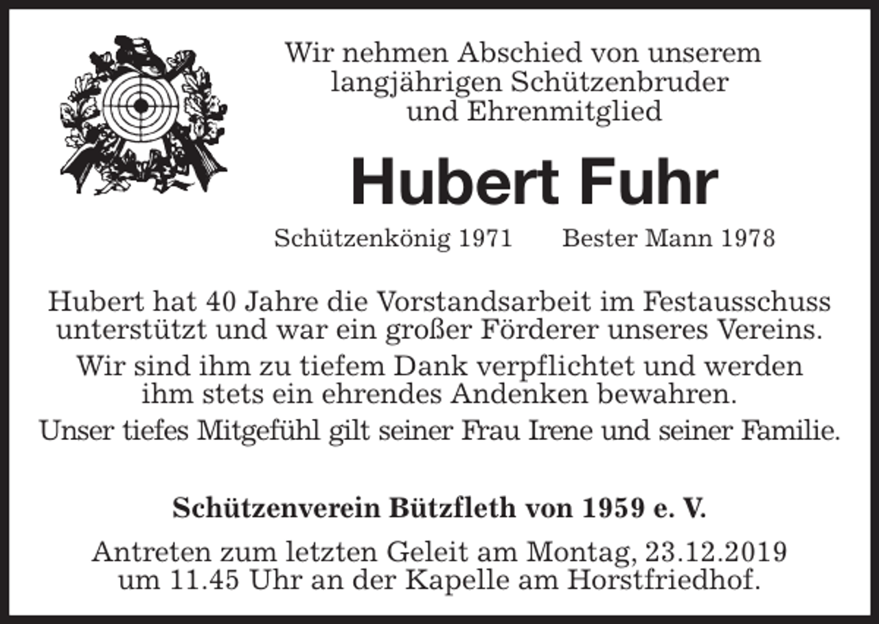 <p>Schützenverein Bützfleth von 1959 e. V.<br />Antreten zum letzten Geleit am Montag, 23.12.2019<br />um 11.45 Uhr an der Kapelle am Horstfriedhof.<br />Hubert Fuhr<br />Schützenkönig 1971 Bester Mann 1978<br />Hubert hat 40 Jahre die Vorstandsarbeit im Festausschuss<br />unterstützt und war ein großer Förderer unseres Vereins.<br />Wir sind ihm zu tiefem Dank verpflichtet und werden<br />ihm stets ein ehrendes Andenken bewahren.<br />Unser tiefes Mitgefühl gilt seiner Frau Irene und seiner Familie.<br />Wir nehmen Abschied von unserem<br />langjährigen Schützenbruder<br />und Ehrenmitglied</p>