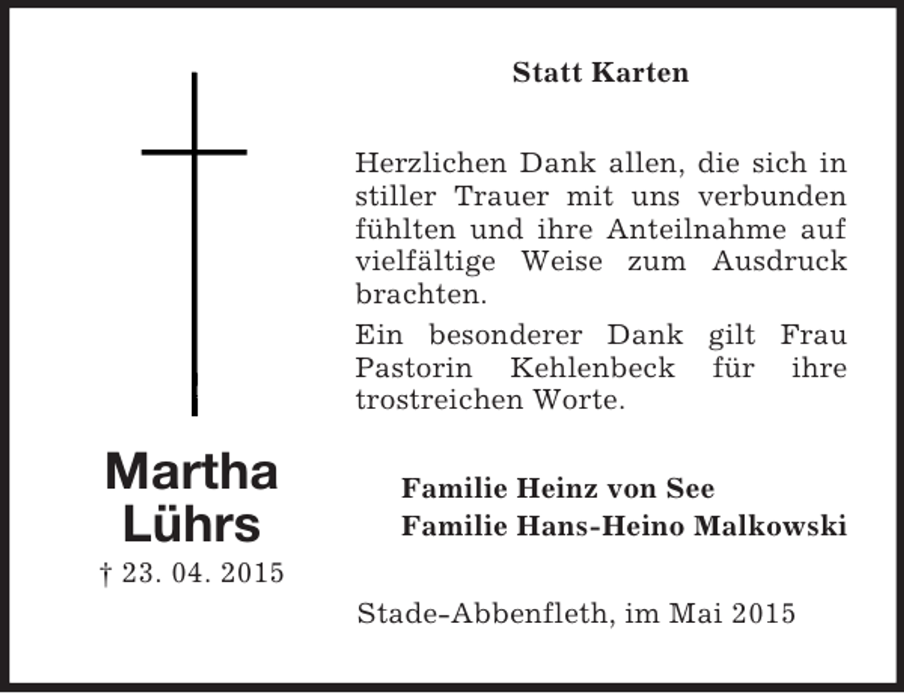 <p>Martha<br />Lührs<br />† 23. 04. 2015<br />Statt Karten<br />Herzlichen Dank allen, die sich in stiller Trauer mit uns verbunden fühlten und ihre Anteilnahme auf vielfältige Weise zum Ausdruck brachten.<br />Ein besonderer Dank gilt Frau Pastorin Kehlenbeck für ihre trostreichen Worte.<br />Familie Heinz von See<br />Familie Hans-Heino Malkowski<br />Stade-Abbenfleth, im Mai 2015</p>
