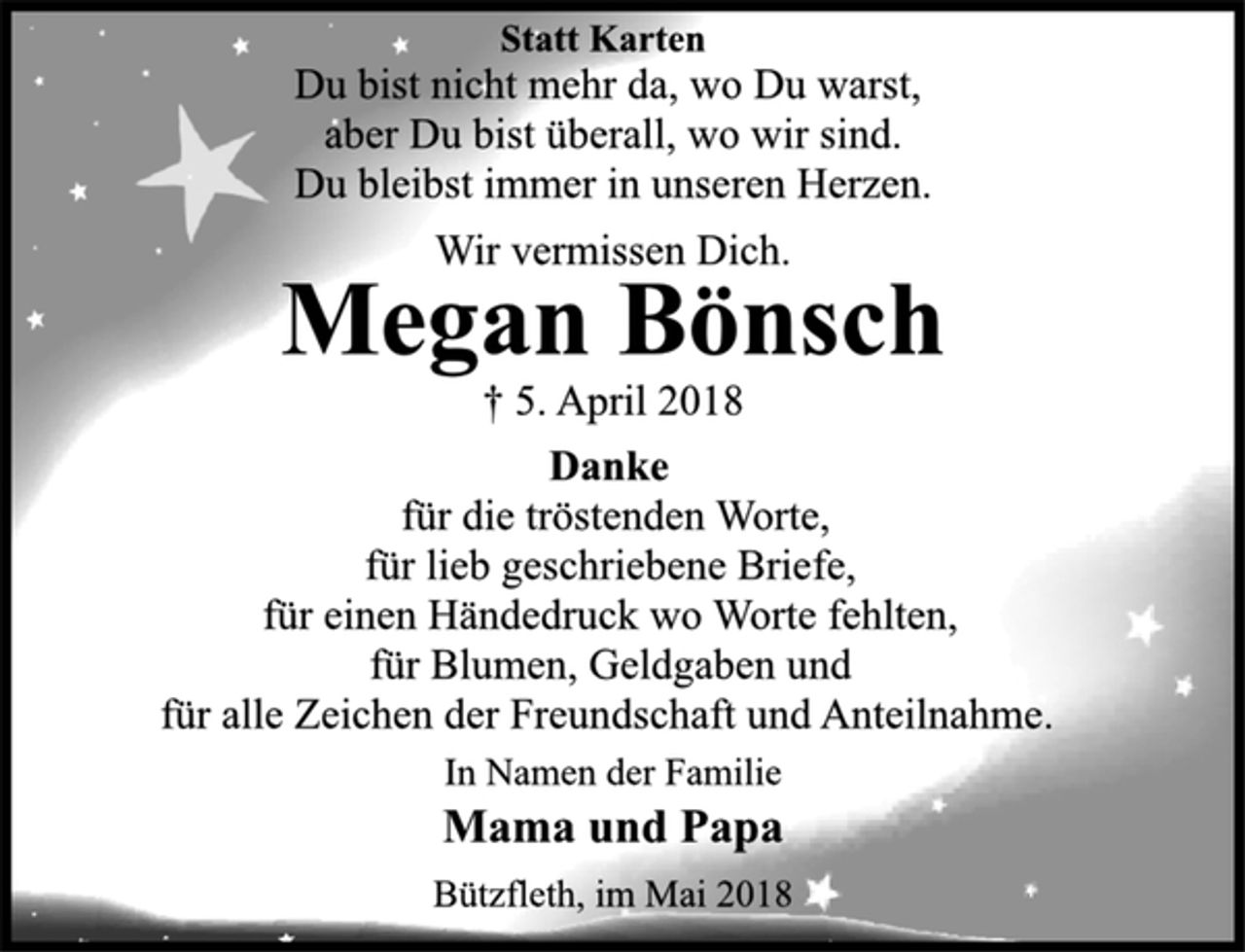 <p>Statt Karten<br />Du bist nicht mehr da, wo Du warst,<br />aber Du bist überall, wo wir sind.<br />Du bleibst immer in unseren Herzen.<br />Wir vermissen Dich.<br />Megan Bönsch<br />+ 5. April 2018<br />Danke<br />für die tröstenden Worte,<br />für lieb geschriebene Briefe,<br />für einen Händedruck wo Worte fehlten,<br />für Blumen, Geldgaben und<br />für alle Zeichen der Freundschaft und Anteilnahme.<br />Im Namen der Familie<br />Mama und Papa<br />Bützfleth, im Mai 2018</p>