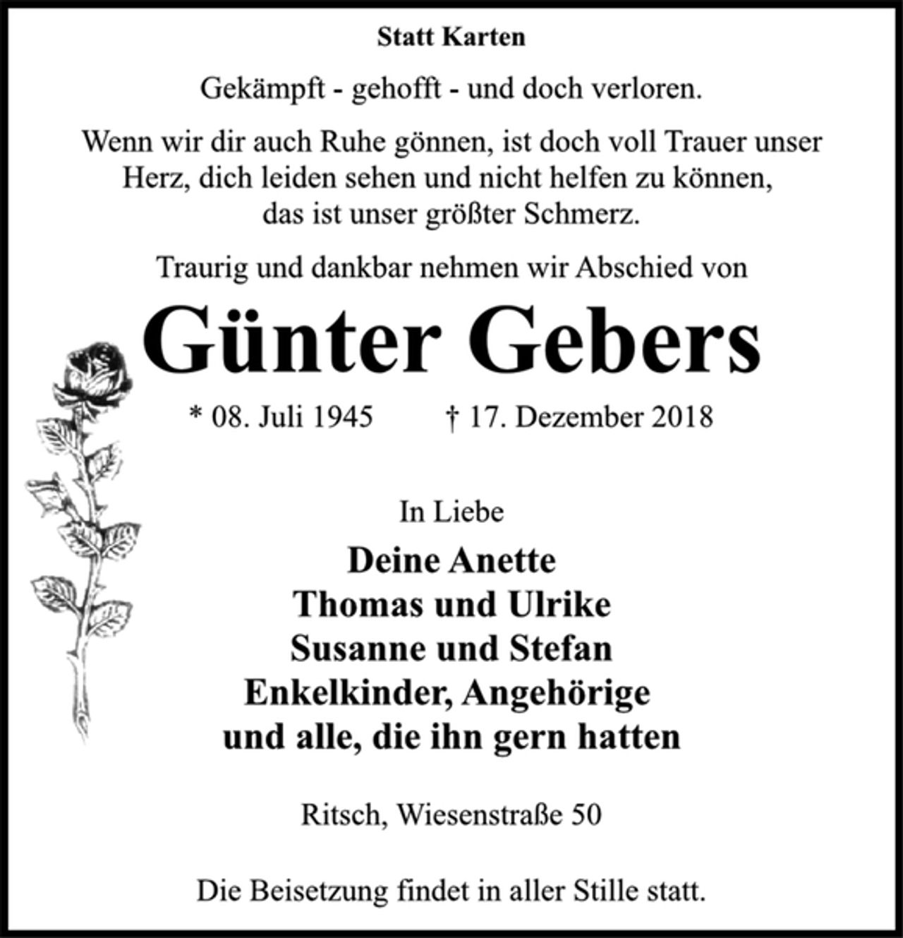 <p>Statt Karten<br />Gekämpft - gehofft - und doch verloren.<br />Wenn wir dir auch Ruhe gönnen, ist doch voll Trauer unser<br />Herz, dich leiden sehen und nicht helfen zu können,<br />das ist unser größter Schmerz.<br />Traurig und dankbar nehmen wir Abschied von<br />Günter Gebers<br />* 08. Juli 1945 † 17. Dezember 2018<br />In Liebe<br />Deine Anette<br />Thomas und Ulrike<br />Susanne und Stefan<br />Enkelkinder, Angehörige<br />und alle, die ihn gern hatten<br />Ritsch, Wiesenstraße 50<br />Die Beisetzung findet in aller Stille statt.</p>