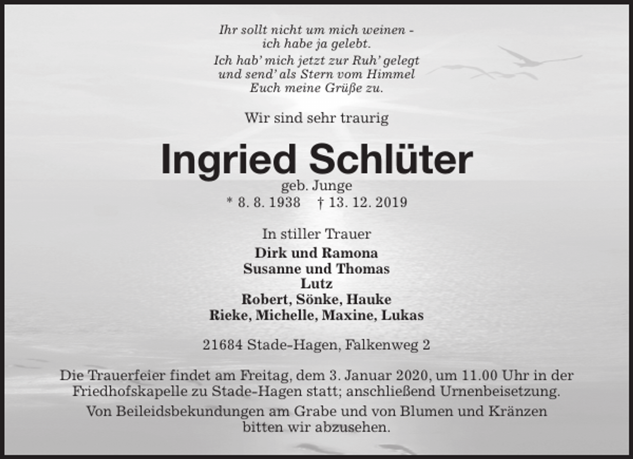 <p>Ihr sollt nicht um mich weinen -<br />ich habe ja gelebt.<br />Ich hab’ mich jetzt zur Ruh’ gelegt<br />und send’ als Stern vom Himmel<br />Euch meine Grüße zu.<br />Wir sind sehr traurig<br />Ingried Schlüter<br />geb. Junge<br />* 8. 8. 1938 † 13. 12. 2019<br />In stiller Trauer<br />Dirk und Ramona<br />Susanne und Thomas<br />Lutz<br />Robert, Sönke, Hauke<br />Rieke, Michelle, Maxine, Lukas<br />21684 Stade-Hagen, Falkenweg 2</p>
<p>Die Trauerfeier findet am Freitag, dem 3. Januar 2020, um 11.00 Uhr in der Friedhofskapelle zu Stade-Hagen statt; anschließend Urnenbeisetzung.<br />Von Beileidsbekundungen am Grabe und von Blumen und Kränzen<br />bitten wir abzusehen.</p>