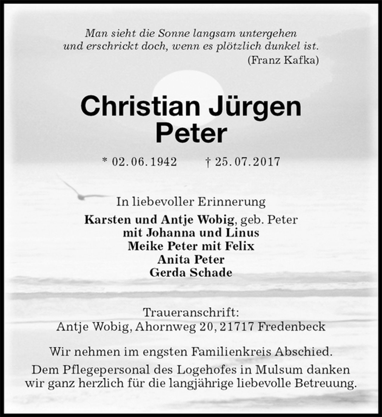 <p>Man sieht die Sonne langsam untergehen<br />und erschrickt doch, wenn es plötzlich dunkel ist.<br />(Franz Kafka)<br />Christian Jürgen<br />Peter<br />* 02. 06. 1942 † 25. 07. 2017<br />In liebevoller Erinnerung<br />Karsten und Antje Wobig, geb. Peter<br />mit Johanna und Linus<br />Meike Peter mit Felix<br />Anita Peter<br />Gerda Schade<br />Traueranschrift:<br />Antje Wobig, Ahornweg 20, 21717 Fredenbeck</p>
<p>Wir nehmen im engsten Familienkreis Abschied.<br />Dem Pflegepersonal des Logehofes in Mulsum danken<br />wir ganz herzlich für die langjährige liebevolle Betreuung.</p>
