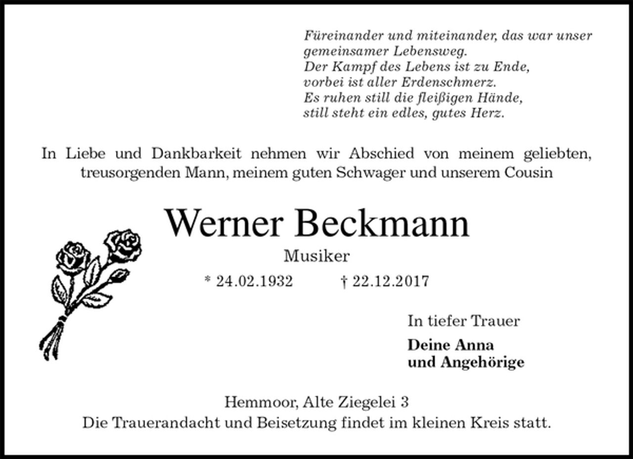 <p>Füreinander und miteinander, das war unser<br />gemeinsamer Lebensweg.<br />Der Kampf des Lebens ist zu Ende,<br />vorbei ist aller Erdenschmerz.<br />Es ruhen still die fleißigen Hände,<br />still steht ein edles, gutes Herz.<br />In Liebe und Dankbarkeit nehmen wir Abschied von meinem geliebten,<br />treusorgenden Mann, meinem guten Schwager und unserem Cousin<br />Werner Beckmann<br />Musiker<br />* 24.02.1932 † 22.12.2017<br />In tiefer Trauer<br />Deine Anna<br />und Angehörige<br />Hemmoor, Alte Ziegelei 3<br />Die Trauerandacht und Beisetzung findet im kleinen Kreis statt.</p>