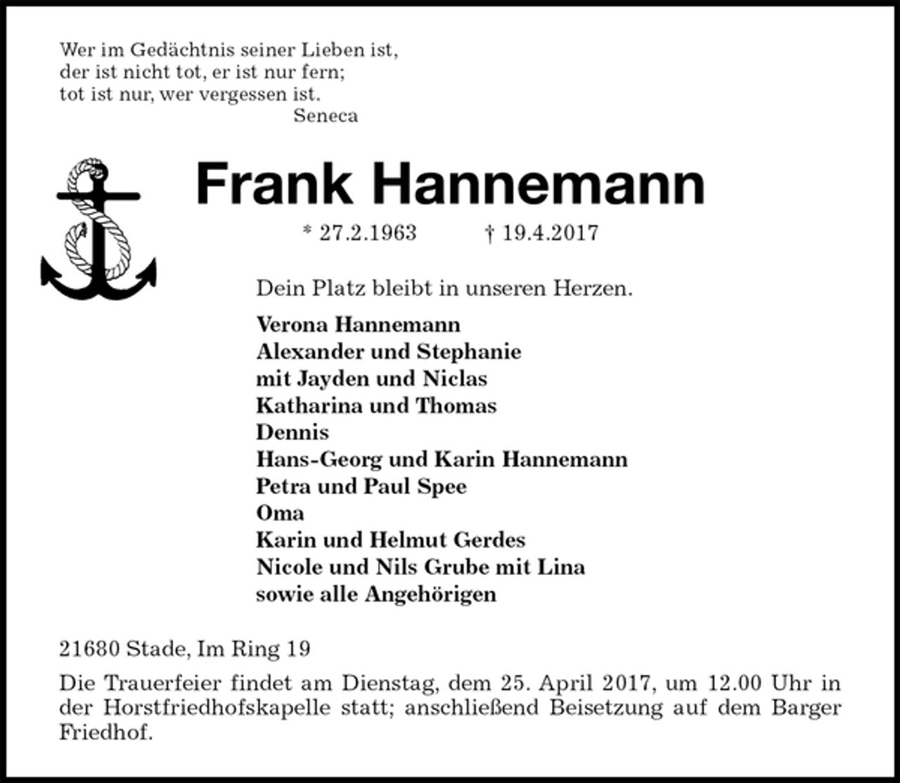 <p>Wer im Gedächtnis seiner Lieben ist,<br />der ist nicht tot, er ist nur fern;<br />tot ist nur, wer vergessen ist.<br />Seneca<br />Frank Hannemann<br />* 27.2.1963 † 19.4.2017<br />Dein Platz bleibt in unseren Herzen.<br />Verona Hannemann<br />Alexander und Stephanie<br />mit Jayden und Niclas<br />Katharina und Thomas<br />Dennis<br />Hans-Georg und Karin Hannemann<br />Petra und Paul Spee<br />Oma<br />Karin und Helmut Gerdes<br />Nicole und Nils Grube mit Lina<br />sowie alle Angehörigen<br />21680 Stade, Im Ring 19<br />Die Trauerfeier findet am Dienstag, dem 25. April 2017, um 12.00 Uhr in<br />der Horstfriedhofskapelle statt; anschließend Beisetzung auf dem Barger<br />Friedhof.</p>
