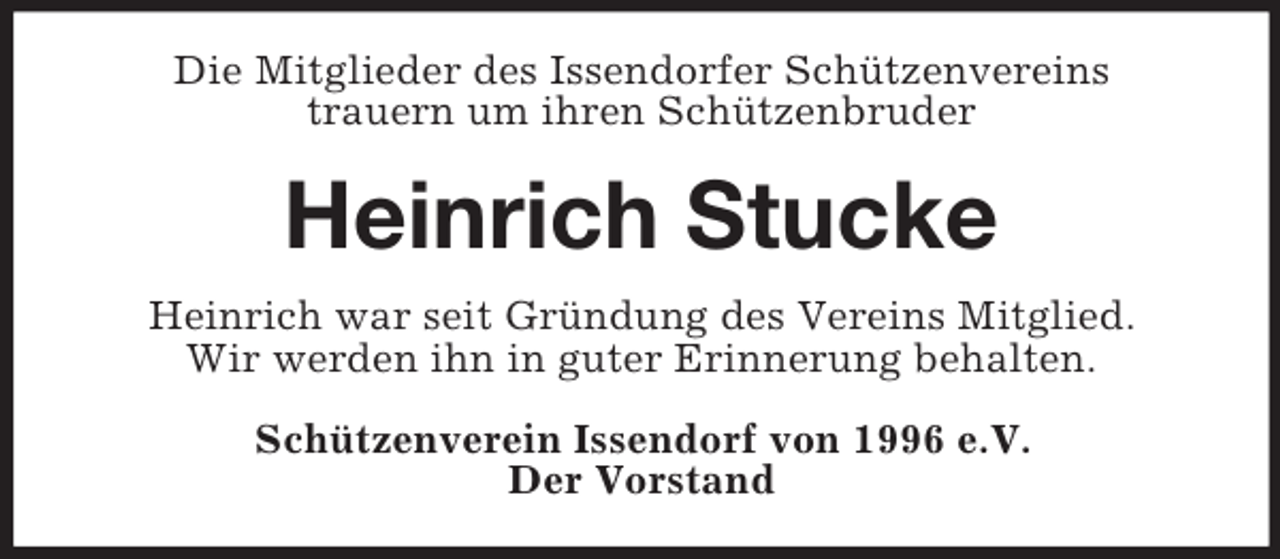 <p>Die Mitglieder des Issendorfer Schützenvereins<br />trauern um ihren Schützenbruder</p><p>Heinrich Stucke<br />Heinrich war seit Gründung des Vereins Mitglied.<br />Wir werden ihn in guter Erinnerung behalten.<br />Schützenverein Issendorf von 1996 e.V.<br />Der Vorstand</p>