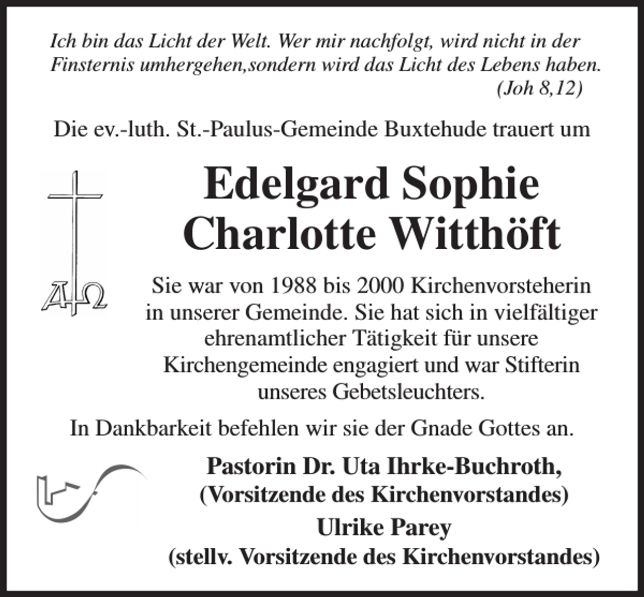 <p>Ich bin das Licht der Welt. Wer mir nachfolgt, wird nicht in der Finsternis umhergehen,sondern wird das Licht des Lebens haben. (Joh 8,12)<br />Die ev.-luth. St.-Paulus-Gemeinde Buxtehude trauert um<br />Edelgard Sophie<br />Charlotte Witthöft<br />Sie war von 1988 bis 2000 Kirchenvorsteherin<br />in unserer Gemeinde. Sie hat sich in vielfältiger ehrenamtlicher Tätigkeit für unsere<br />Kirchengemeinde engagiert und war Stifterin<br />unseres Gebetsleuchters.<br />In Dankbarkeit befehlen wir sie der Gnade Gottes an.<br />Pastorin Dr. Uta Ihrke-Buchroth,<br />(Vorsitzende des Kirchenvorstandes)<br />Ulrike Parey<br />(stellv. Vorsitzende des Kirchenvorstandes)</p>