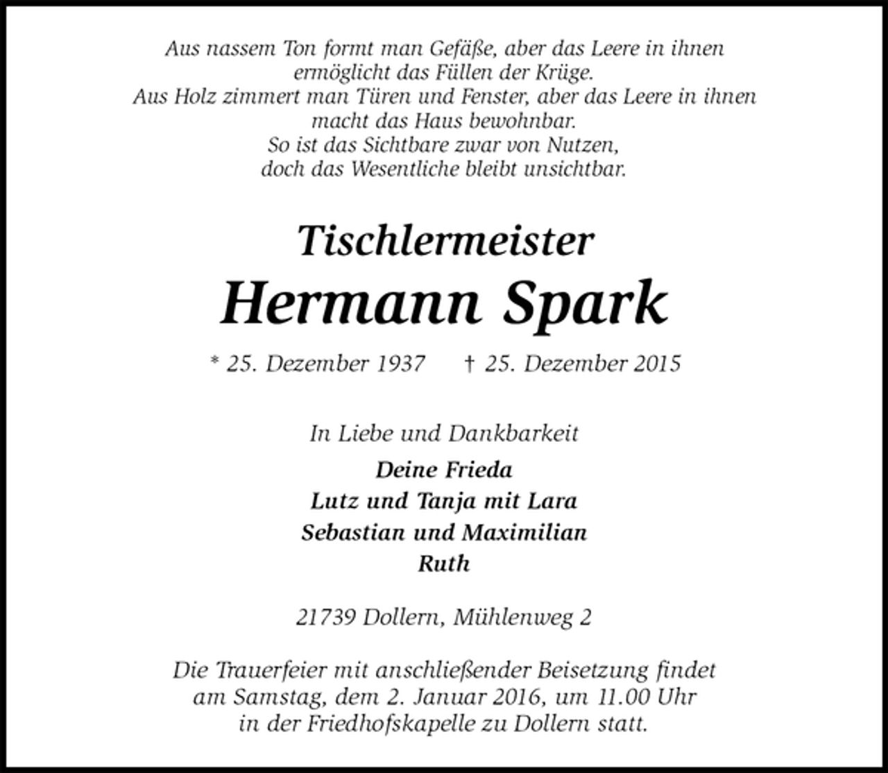 <p>Aus nassem Ton formt man Gefäße, aber das Leere in ihnen<br />ermöglicht das Füllen der Krüge.<br />Aus Holz zimmert man Türen und Fenster, aber das Leere in ihnen<br />macht das Haus bewohnbar.<br />So ist das Sichtbare zwar von Nutzen,<br />doch das Wesentliche bleibt unsichtbar.<br />Tischlermeister</p><p>Hermann Spark<br />* 25. Dezember 1937 ? 25. Dezember 2015<br />In Liebe und Dankbarkeit<br />Deine Frieda<br />Lutz und Tanja mit Lara<br />Sebastian und Maximilian<br />Ruth<br />21739 Dollern, Mühlenweg 2</p><p>Die Trauerfeier mit anschließender Beisetzung findet<br />am Samstag, dem 2. Januar 2016, um 11.00 Uhr<br />in der Friedhofskapelle zu Dollern statt.</p>