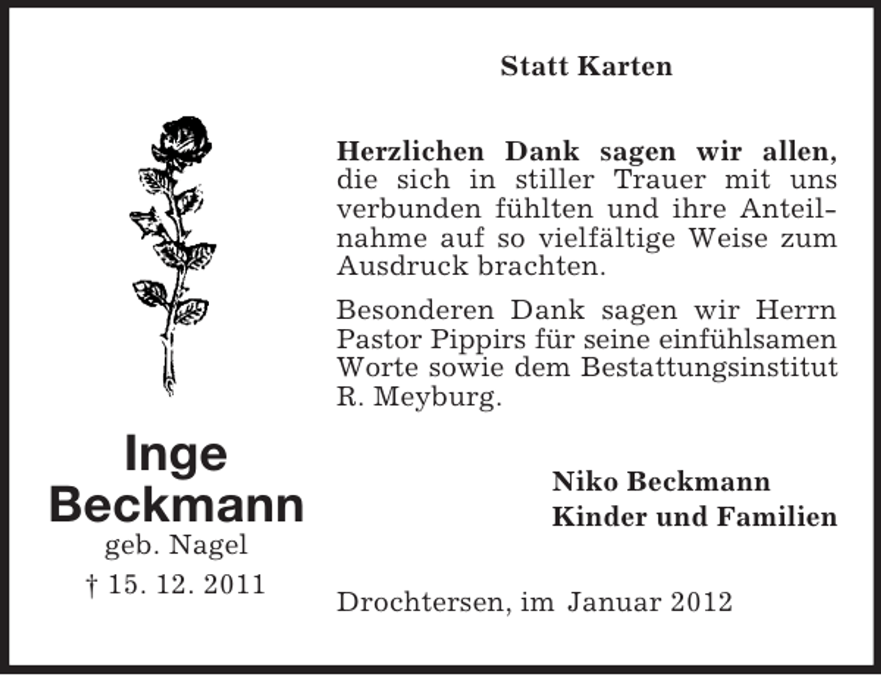 <p>Statt Karten<br />Herzlichen Dank sagen wir allen,<br />die sich in stiller Trauer mit uns<br />verbunden fühlten und ihre Anteilnahme auf so vielfältige Weise zum<br />Ausdruck brachten.<br />Besonderen Dank sagen wir Herrn<br />Pastor Pippirs für seine einfühlsamen<br />Worte sowie dem Bestattungsinstitut<br />R. Meyburg.</p><p>Inge<br />Beckmann<br />geb. Nagel<br />† 15. 12. 2011</p><p>Niko Beckmann<br />Kinder und Familien<br />Drochtersen, im Januar 2012</p>