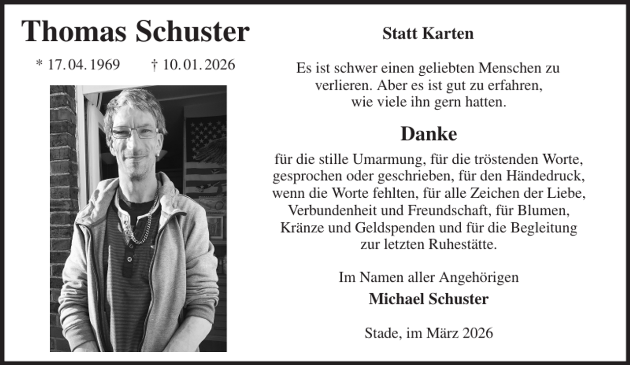 <p>Statt Karten<br />Es ist schwer einen geliebten Menschen zu<br />verlieren. Aber es ist gut zu erfahren,<br />wie viele ihn gern hatten.<br />Danke<br />für die stille Umarmung, für die tröstenden Worte, gesprochen oder geschrieben, für den Händedruck, wenn die Worte fehlten, für alle Zeichen der Liebe, Verbundenheit und Freundschaft, für Blumen, Kränze und Geldspenden und für die Begleitung<br />zur letzten Ruhestätte.<br />Im Namen aller Angehörigen<br />Michael Schuster<br />Stade, im März 2026<br />Thomas Schuster<br />* 17. 04. 1969 † 10. 01. 2026</p>
