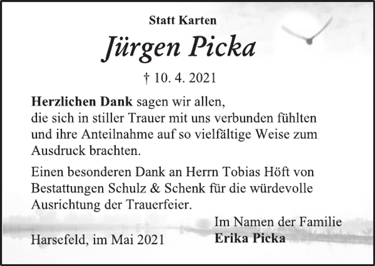 <p>Jürgen Picka</p>
<p>† 10. 4. 2021</p>
<p>Statt Karten</p>
<p>Herzlichen Dank sagen wir allen,</p>
<p>die sich in stiller Trauer mit uns verbunden fühlten</p>
<p>und ihre Anteilnahme auf so vielfältige Weise zum<br />Ausdruck brachten.</p>
<p>Einen besonderen Dank an Herrn Tobias Höft von<br />Bestattungen Schulz &amp; Schenk für die würdevolle<br />Ausrichtung der Trauerfeier.</p>
<p>Im Namen der Familie</p>
<p>Erika Picka</p>
<p>Harsefeld, im Mai 2021</p>