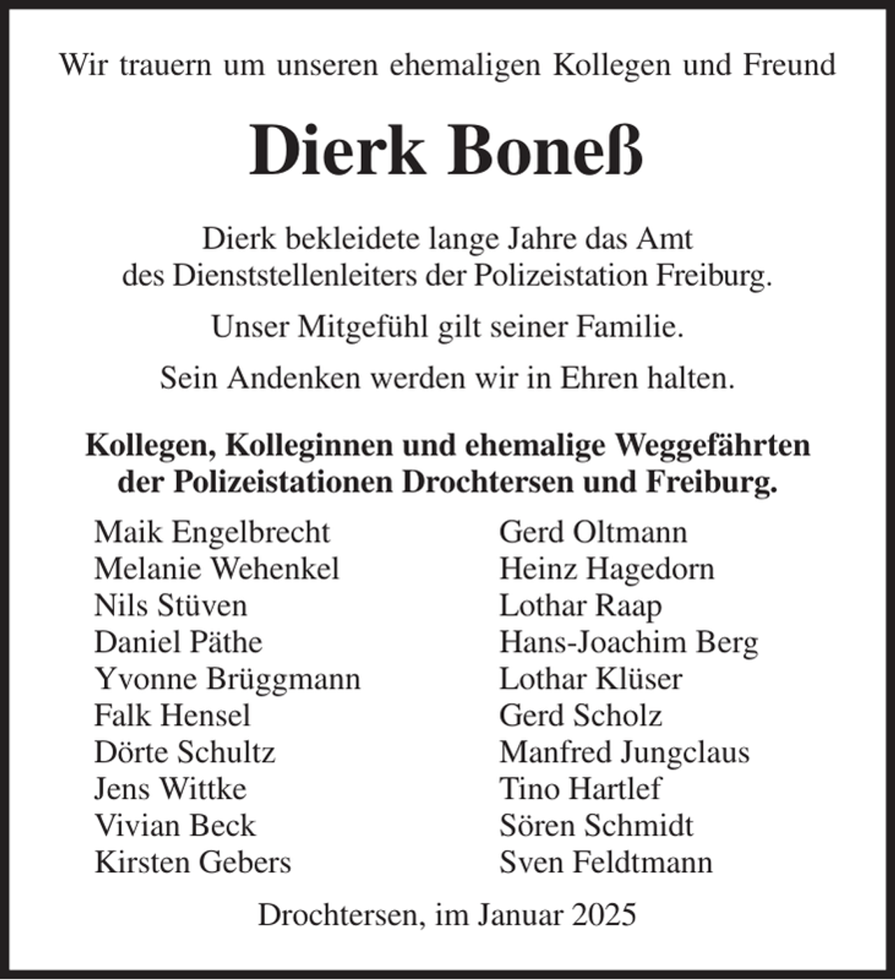 <p>Wir trauern um unseren ehemaligen Kollegen und Freund<br />Dierk Boneß<br />Dierk bekleidete lange Jahre das Amt<br />des Dienststellenleiters der Polizeistation Freiburg.<br />Unser Mitgefühl gilt seiner Familie.<br />Sein Andenken werden wir in Ehren halten.<br />Kollegen, Kolleginnen und ehemalige Weggefährten der Polizeistationen Drochtersen und Freiburg.</p><p>Drochtersen, im Januar 2025<br />Maik Engelbrecht<br />Melanie Wehenkel<br />Nils Stüven<br />Daniel Päthe<br />Yvonne Brüggmann<br />Falk Hensel<br />Dörte Schultz<br />Jens Wittke<br />Vivian Beck<br />Kirsten Gebers<br />Gerd Oltmann<br />Heinz Hagedorn<br />Lothar Raap<br />Hans-Joachim Berg<br />Lothar Klüser<br />Gerd Scholz<br />Manfred Jungclaus<br />Tino Hartlef<br />Sören Schmidt<br />Sven Feldtmann</p>