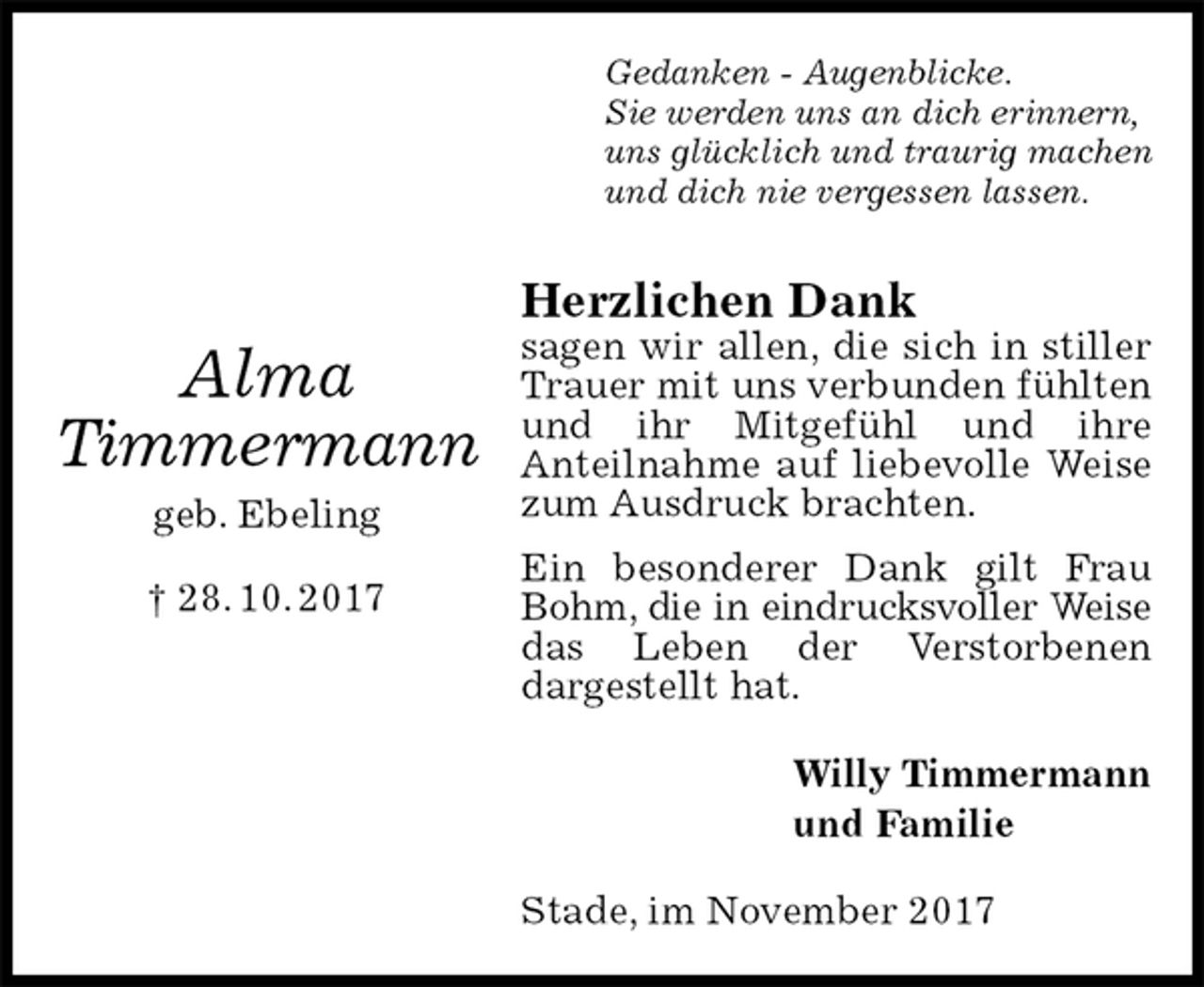 <p>Gedanken - Augenblicke.<br />Sie werden uns an dich erinnern,<br />uns glücklich und traurig machen<br />und dich nie vergessen lassen.<br />Herzlichen Dank<br />sagen wir allen, die sich in stiller Trauer mit uns verbunden fühlten und ihr Mitgefühl und ihre<br />Anteilnahme auf liebevolle Weise zum Ausdruck brachten.<br />Ein besonderer Dank gilt Frau Bohm, die in eindrucksvoller Weise<br />das Leben der Verstorbenen<br />dargestellt hat.<br />Willy Timmermann<br />und Familie<br />Stade, im November 2017</p><p>Alma<br />Timmermann<br />geb. Ebeling<br />† 28. 10. 2017</p>