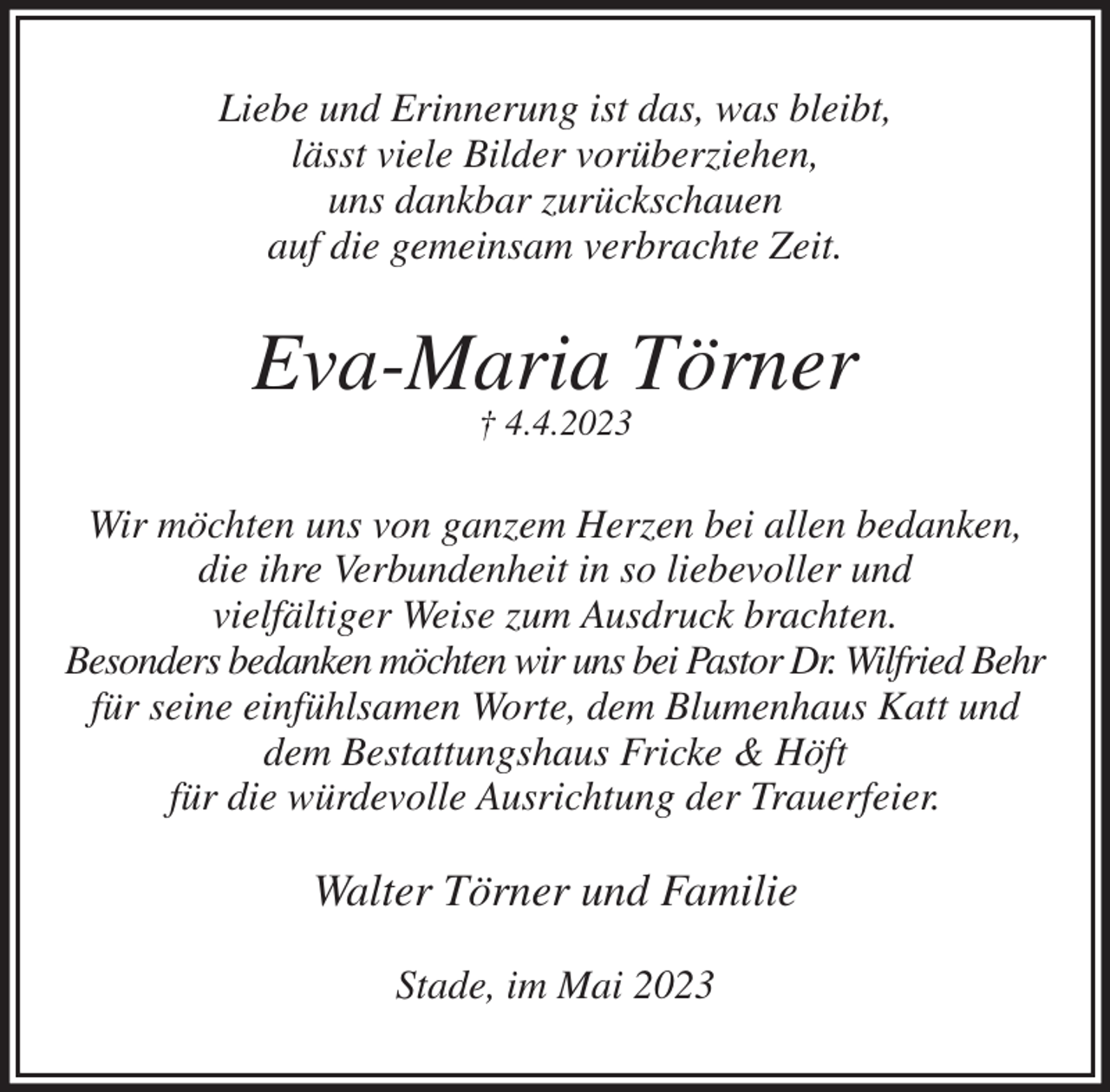<p>Liebe und Erinnerung ist das, was bleibt,<br />lässt viele Bilder vorüberziehen,<br />uns dankbar zurückschauen<br />auf die gemeinsam verbrachte Zeit.<br />Eva-Maria Törner<br />† 4.4.2023<br />Wir möchten uns von ganzem Herzen bei allen bedanken,<br />die ihre Verbundenheit in so liebevoller und<br />vielfältiger Weise zum Ausdruck brachten.<br />Besonders bedanken möchten wir uns bei Pastor Dr. Wilfried Behr<br />für seine einfühlsamen Worte, dem Blumenhaus Katt und<br />dem Bestattungshaus Fricke &amp; Höft<br />für die würdevolle Ausrichtung der Trauerfeier.<br />Walter Törner und Familie<br />Stade, im Mai 2023</p>