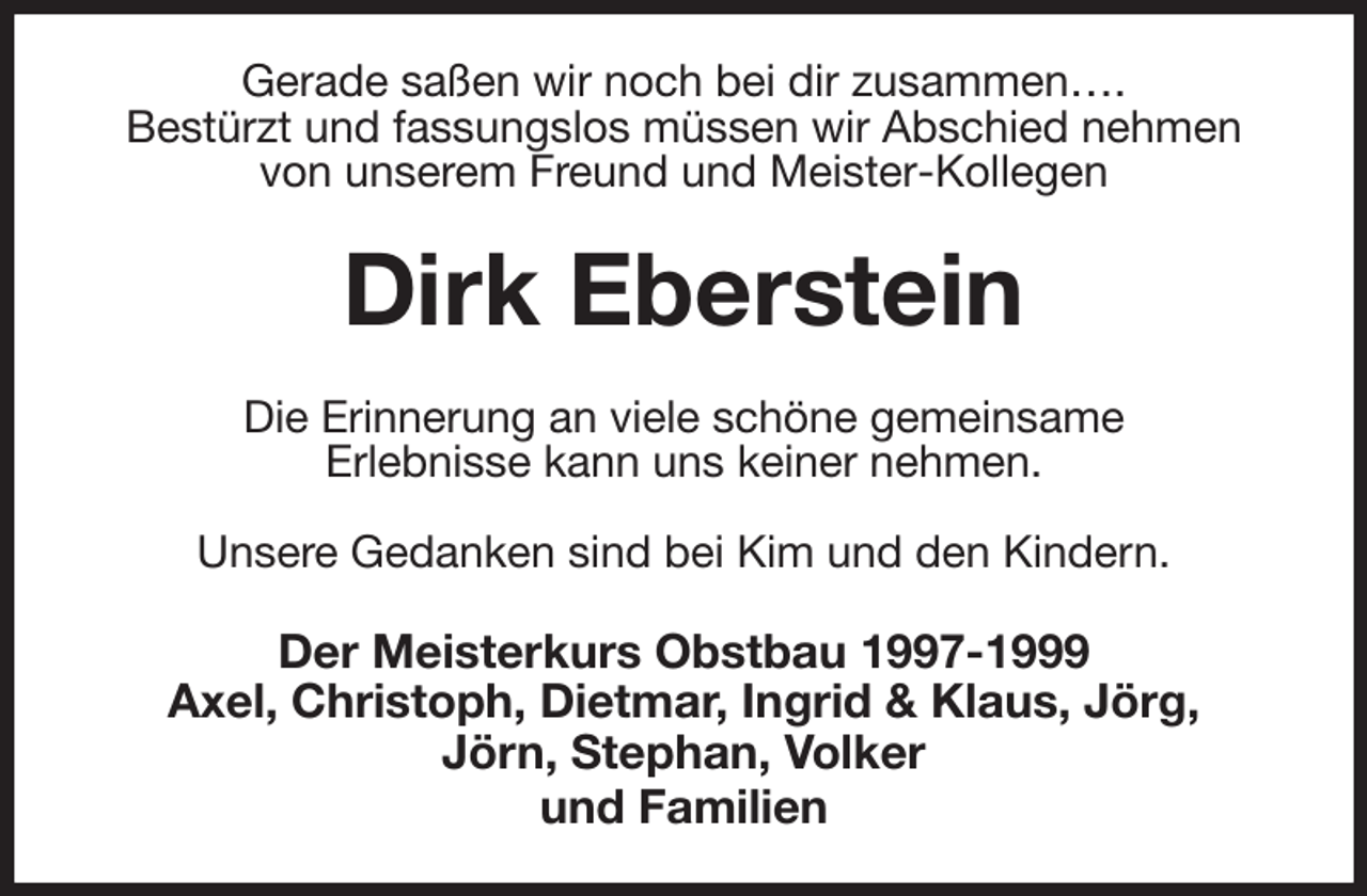 <p>Gerade saßen wir noch bei dir zusammen….<br />Bestürzt und fassungslos müssen wir Abschied nehmen<br />von unserem Freund und Meister-Kollegen<br />Dirk Eberstein<br />Die Erinnerung an viele schöne gemeinsame<br />Erlebnisse kann uns keiner nehmen.</p><p>Unsere Gedanken sind bei Kim und den Kindern.<br />Der Meisterkurs Obstbau 1997-1999<br />Axel, Christoph, Dietmar, Ingrid &amp; Klaus, Jörg,<br />Jörn, Stephan, Volker<br />und Familien</p>