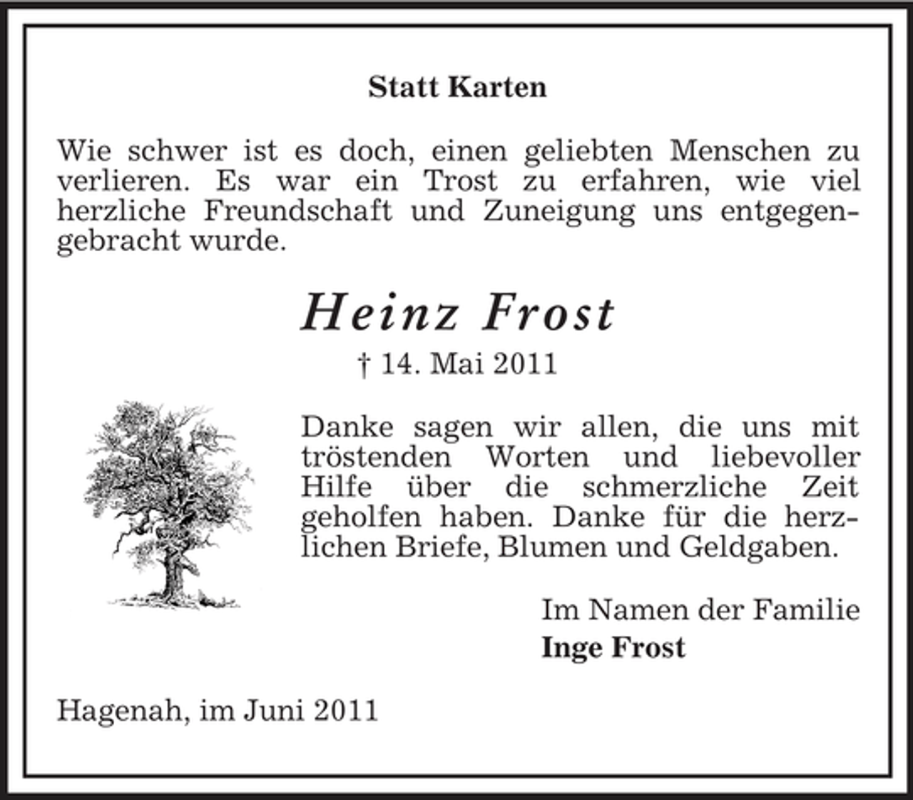 <p>Statt Karten Wie schwer ist es doch, einen geliebten Menschen zu verlieren. Es war ein Trost zu erfahren, wie viel herzliche Freundschaft und Zuneigung uns entgegengebracht wurde.</p><p>Heinz Frost<br />† 14. Mai 2011 Danke sagen wir allen, die uns mit tröstenden Worten und liebevoller Hilfe über die schmerzliche Zeit geholfen haben. Danke für die herzlichen Briefe, Blumen und Geldgaben. Im Namen der Familie Inge Frost Hagenah, im Juni 2011</p>