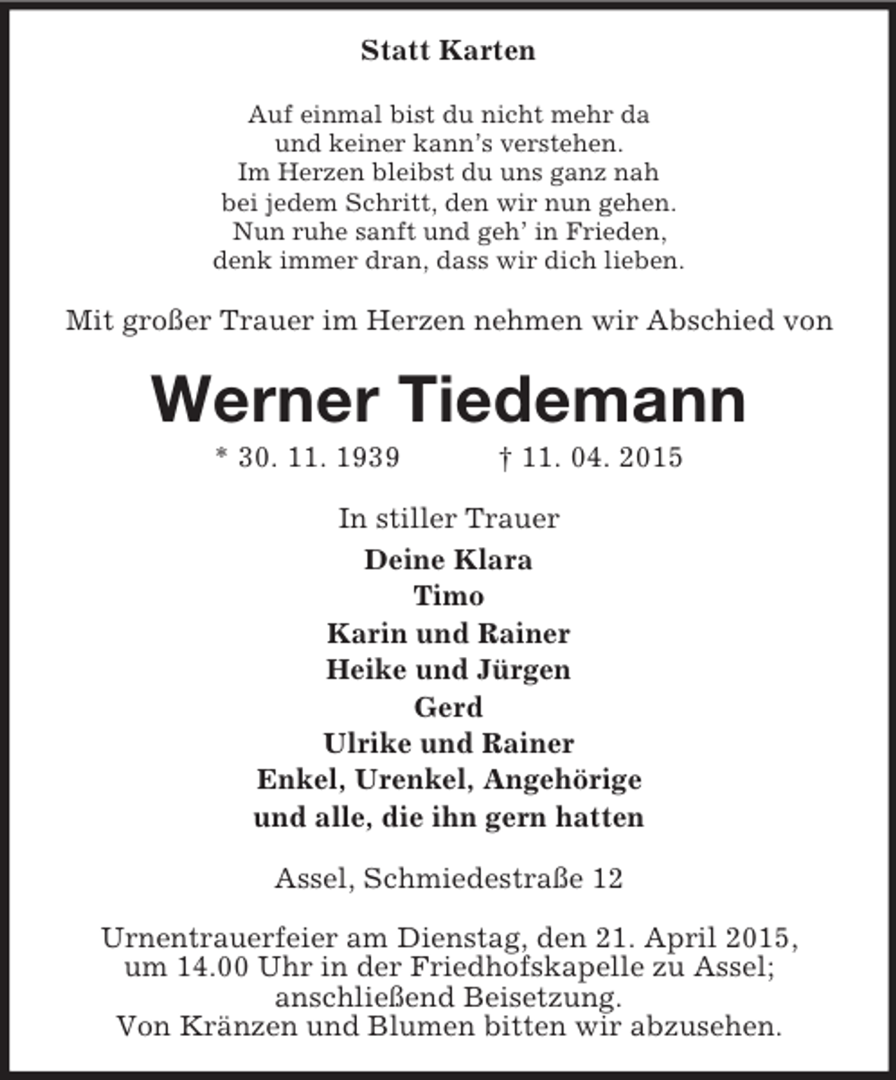 <p>Statt Karten<br />Auf einmal bist du nicht mehr da<br />und keiner kann’s verstehen.<br />Im Herzen bleibst du uns ganz nah<br />bei jedem Schritt, den wir nun gehen.<br />Nun ruhe sanft und geh’ in Frieden,<br />denk immer dran, dass wir dich lieben.<br />Mit großer Trauer im Herzen nehmen wir Abschied von<br />Werner Tiedemann<br />* 30. 11. 1939 † 11. 04. 2015<br />In stiller Trauer<br />Deine Klara<br />Timo<br />Karin und Rainer<br />Heike und Jürgen<br />Gerd<br />Ulrike und Rainer<br />Enkel, Urenkel, Angehörige<br />und alle, die ihn gern hatten<br />Assel, Schmiedestraße 12</p><p>Urnentrauerfeier am Dienstag, den 21. April 2015,<br />um 14.00 Uhr in der Friedhofskapelle zu Assel;<br />anschließend Beisetzung.<br />Von Kränzen und Blumen bitten wir abzusehen.</p>