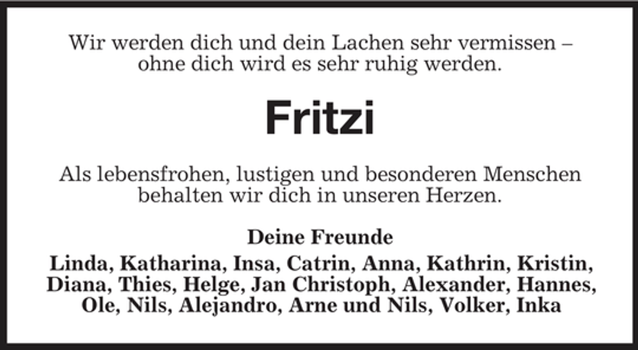 <p>Wir werden dich und dein Lachen sehr vermissen – ohne dich wird es sehr ruhig werden.</p><p>Fritzi<br />Als lebensfrohen, lustigen und besonderen Menschen behalten wir dich in unseren Herzen. Deine Freunde Linda, Katharina, Insa, Catrin, Anna, Kathrin, Kristin, Diana, Thies, Helge, Jan Christoph, Alexander, Hannes, Ole, Nils, Alejandro, Arne und Nils, Volker, Inka</p>