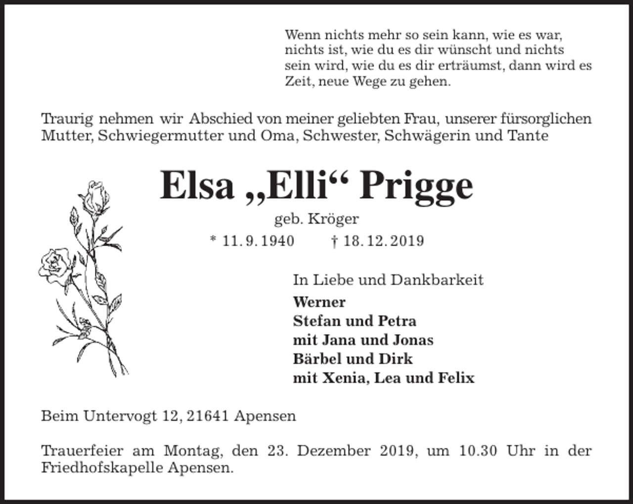<p>Wenn nichts mehr so sein kann, wie es war,<br />nichts ist, wie du es dir wünscht und nichts<br />sein wird, wie du es dir erträumst, dann wird es<br />Zeit, neue Wege zu gehen.<br />Traurig nehmen wir Abschied von meiner geliebten Frau, unserer fürsorglichen<br />Mutter, Schwiegermutter und Oma, Schwester, Schwägerin und Tante<br />Elsa „Elli“ Prigge<br />geb. Kröger<br />* 11. 9. 1940 † 18. 12. 2019<br />In Liebe und Dankbarkeit<br />Werner<br />Stefan und Petra<br />mit Jana und Jonas<br />Bärbel und Dirk<br />mit Xenia, Lea und Felix<br />Beim Untervogt 12, 21641 Apensen</p>
<p>Trauerfeier am Montag, den 23. Dezember 2019, um 10.30 Uhr in der<br />Friedhofskapelle Apensen.</p>