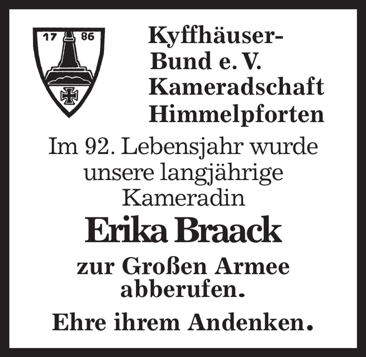<p>Kyffhäuser-<br />Bund e. V.<br />Kameradschaft<br />Himmelpforten<br />Im 92. Lebensjahr wurde<br />unsere langjährige<br />Kameradin<br />Erika Braack<br />zur Großen Armee<br />abberufen.<br />Ehre ihrem Andenken.</p>