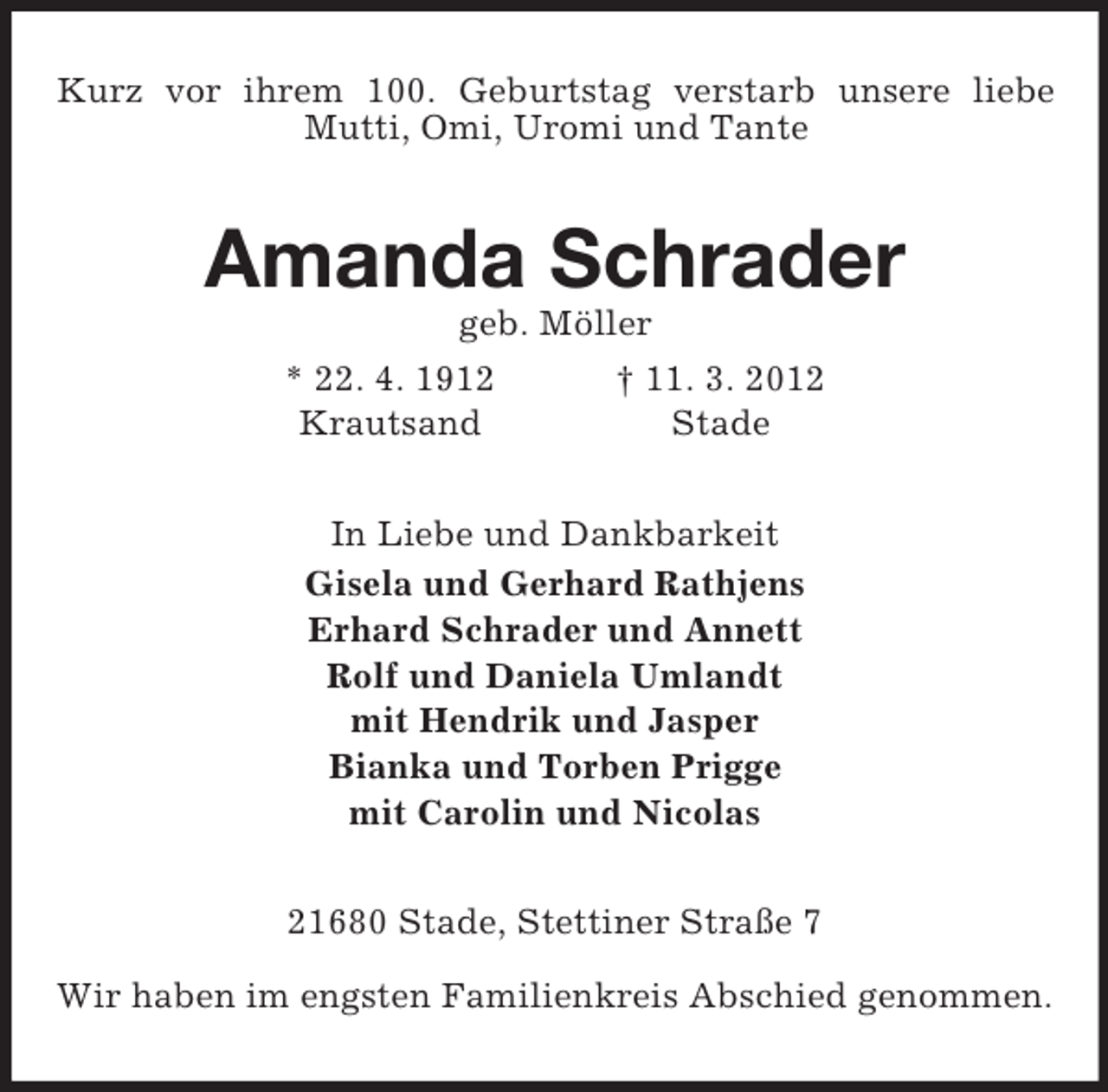 <p>Kurz vor ihrem 100. Geburtstag verstarb unsere liebe Mutti, Omi, Uromi und Tante<br />Amanda Schrader<br />geb. Möller<br />* 22. 4. 1912 † 11. 3. 2012<br />Krautsand Stade<br />In Liebe und Dankbarkeit<br />Gisela und Gerhard Rathjens<br />Erhard Schrader und Annett<br />Rolf und Daniela Umlandt<br />mit Hendrik und Jasper<br />Bianka und Torben Prigge<br />mit Carolin und Nicolas<br />21680 Stade, Stettiner Straße 7</p><p>Wir haben im engsten Familienkreis Abschied genommen.</p>