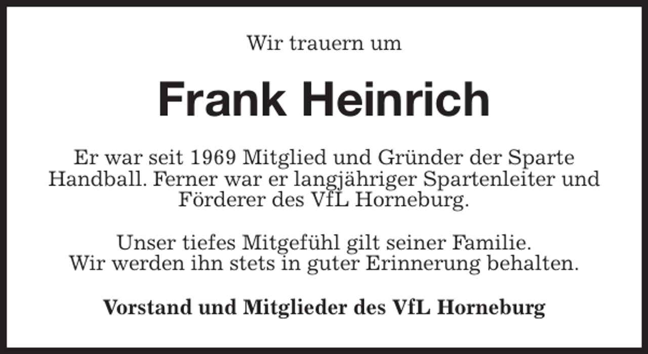<p>Wir trauern um<br />Frank Heinrich<br />Er war seit 1969 Mitglied und Gründer der Sparte Handball. Ferner war er langjähriger Spartenleiter und Förderer des VfL Horneburg.</p>
<p>Unser tiefes Mitgefühl gilt seiner Familie.<br />Wir werden ihn stets in guter Erinnerung behalten.<br />Vorstand und Mitglieder des VfL Horneburg</p>