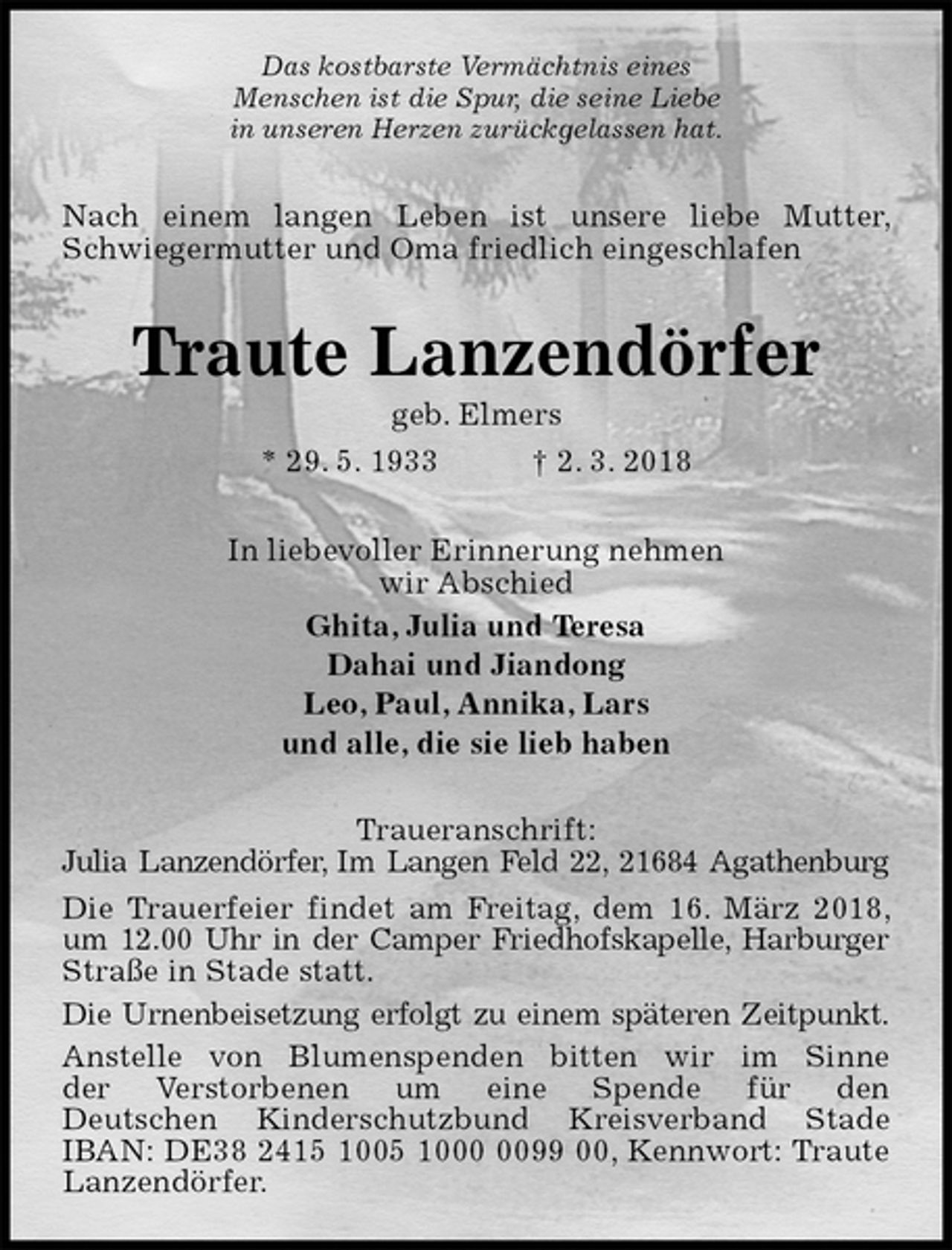 <p>Das kostbarste Vermächtnis eines<br />Menschen ist die Spur, die seine Liebe<br />in unseren Herzen zurückgelassen hat.<br />Nach einem langen Leben ist unsere liebe Mutter, Schwiegermutter und Oma friedlich eingeschlafen<br />Traute Lanzendörfer<br />geb. Elmers<br />* 29. 5. 1933 † 2. 3. 2018<br />In liebevoller Erinnerung nehmen<br />wir Abschied<br />Ghita, Julia und Teresa<br />Dahai und Jiandong<br />Leo, Paul, Annika, Lars<br />und alle, die sie lieb haben<br />Traueranschrift:<br />Julia Lanzendörfer, Im Langen Feld 22, 21684 Agathenburg<br />Die Trauerfeier findet am Freitag, dem 16. März 2018, um 12.00 Uhr in der Camper Friedhofskapelle, Harburger Straße in Stade statt.<br />Die Urnenbeisetzung erfolgt zu einem späteren Zeitpunkt.<br />Anstelle von Blumenspenden bitten wir im Sinne<br />der Verstorbenen um eine Spende für den<br />Deutschen Kinderschutzbund Kreisverband Stade<br />IBAN: DE38 2415 1005 1000 0099 00, Kennwort: Traute Lanzendörfer.</p>